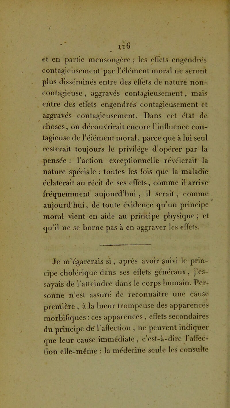 / / et en partie mensongère ; les effets engendrés conlagieùsement par l’élcment moral ne seront plus disséminés entre des effets de nature non- contagieuse , aggravés contagieusement, mais entre des effets engendrés contagieusement et aggravés contagieusement. Dans cet état de choses, on découvrirait encore l’influence con- tagieuse de l’élément moral, parce que à lui seul resterait toujours le privilège d’opérer par la pensée : l’action exceptionnelle révélerait la nature spéciale ; toutes les fois que la maladie éclaterait au récit de ses effets , comme il arrive fréquemment aujourd’hui , il serait , comme aujourd’hui, de toute évidence qu’un principe moral vient en aide au principe physique ; et qu’il ne se borne pas à en aggraver les effets. Je m’égarerais si, après avoir suivi le prin- cipe cholérique dans ses effets généraux, j’es- sayais de l’atteindre dans le corps humain. Per- sonne n’est assuré de reconnaître une cause preniière , à la lueur trompeuse des apparences morbifiques : ces apparences , effets secondaires du principe de'l’affection , ne peuvent indiquer que leur cause immédiate, c’est-à-dire falTec- tion elle-même : la médecine seule les consulte