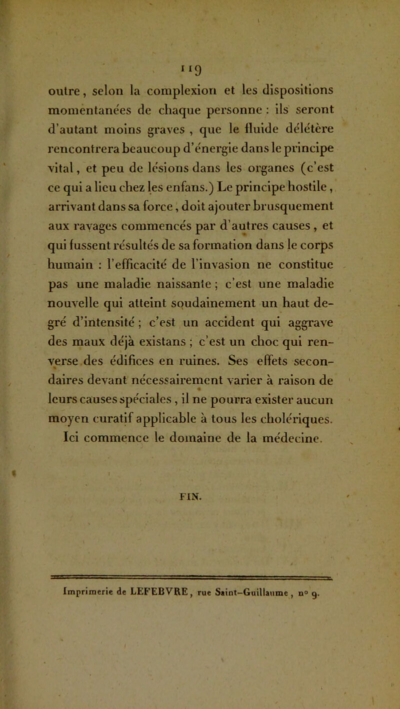 outre, selon la complexion et les dispositions momentane'es de chaque personne : ils seront d’autant moins graves , que le fluide délétère rencontrera beaucoup d’énergie dans le principe vital, et peu de lésions dans les organes (c’est ce qui a lieu chez les enfans.) Le principe hostile, arrivant dans sa force, doit ajouter brusquement aux ravages commencés par d’autres causes, et qui lussent résultés de sa formation dans le corps humain : l’efficacité de l’invasion ne constitue pas une maladie naissante ; c’est une maladie nouvelle qui atteint soudainement un haut de- gré d’intensité ; c’est un accident qui aggrave des maux déjà existans ; c’est un choc qui ren- verse des édifices en ruines. Ses effets secon- « daires devant nécessairement varier à raison de « leurs causes spéciales, il ne pourra exister aucun moyen curatif applicable à tous les cholériques. Ici commence le domaine de la médecine. FIN. Imprimerie de LEFEBVRE, rue Saint-Guillaume, n° 9.