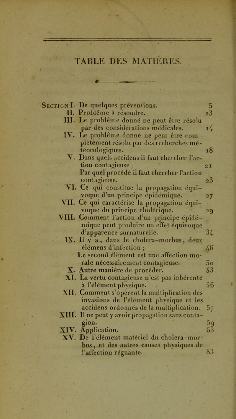 A TABLE DES MATIÈRES. « —^— ' Section I. De quelques préveniions. II. Problème à résoudre. III. Le problème donné ne peut être résolu par des considérations médicales. IV. Le problème donné ne peut être com- plètement résolu par des recherches n)é- téorologiques. V. Dans quels accidens il faut chercher l’ac- tion contagieuse ; * Par quel procédé il faut chercher l’action contagieuse. VL Ce qui constitue la propagation équi- voque d’un principe épidémique. VIL Ce qui caractérise la propagation équi- voque du principe cholérique. VIII. Comment l’action d’un principe épidé- mique peut produire un effet équivoque d’apparence surnaturelle. IX. Il y a, dans le cbolera-morbus, deux élémens d’infection ; Le second.élément est une affection mo- rale nécessairement contagieuse. X. Autre manière de procéder. XL La vertu contagieuse n’est pas inhérente à l’élément physique. , XII. Comment s’opèrent la multiplication des invasions de l’élément physique et les accidens ordonnés de la multiplication. XIII. Il ne peut y avoir propagation saiisconla- gion. XIV. Application. XV. De l’élément matériel du cholera-mor- bus, et des autres causes physiques de l’affection régnante. 5 i3 i8 21 23 27 29 34 46 5o 53 56 57 ■‘?P 03 83