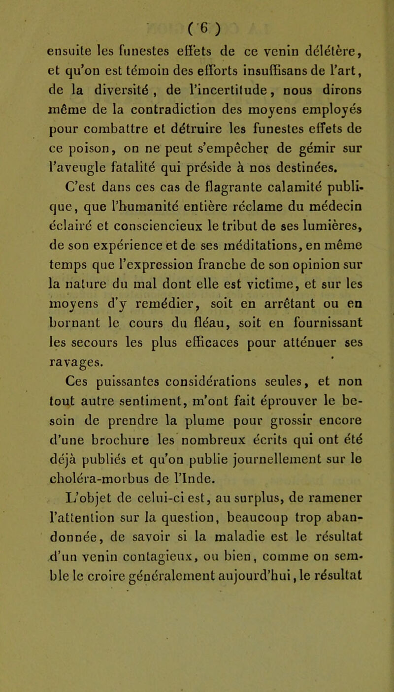 ensuite les funestes effets de ce venin délétère, et qu’on est témoin des efforts insuCBsans de l’art, de la diversité, de l’incertitude, nous dirons même de la contradiction des moyens employés pour combattre et détruire les funestes effets de ce poison, on ne peut s’empêcher de gémir sur l’aveugle fatalité qui préside à nos destinées. C’est dans ces cas de flagrante calamité publi- que, que l’humanité entière réclame du médecin éclairé et consciencieux le tribut de ses lumières, de son expérience et de ses méditations, en même temps que l’expression franche de son opinion sur la nature du mal dont elle est victime, et sur les moyens d’y remédier, soit en arrêtant ou en bornant le cours du fléau, soit en fournissant les secours les plus efficaces pour atténuer ses ravages. Ces puissantes considérations seules, et non tout autre sentiment, m’ont fait éprouver le be- soin de prendre la plume pour grossir encore d’une brochure les nombreux écrits qui ont été déjà publiés et qu’on publie journellement sur le choléra-morbus de l’Inde. L’objet de celui-ci est, au surplus, de ramener l’attention sur la question, beaucoup trop aban- donnée, de savoir si la maladie est le résultat d’un venin contagieux, ou bien, comme on sem- ble le croire généralement aujourd’hui, le résultat