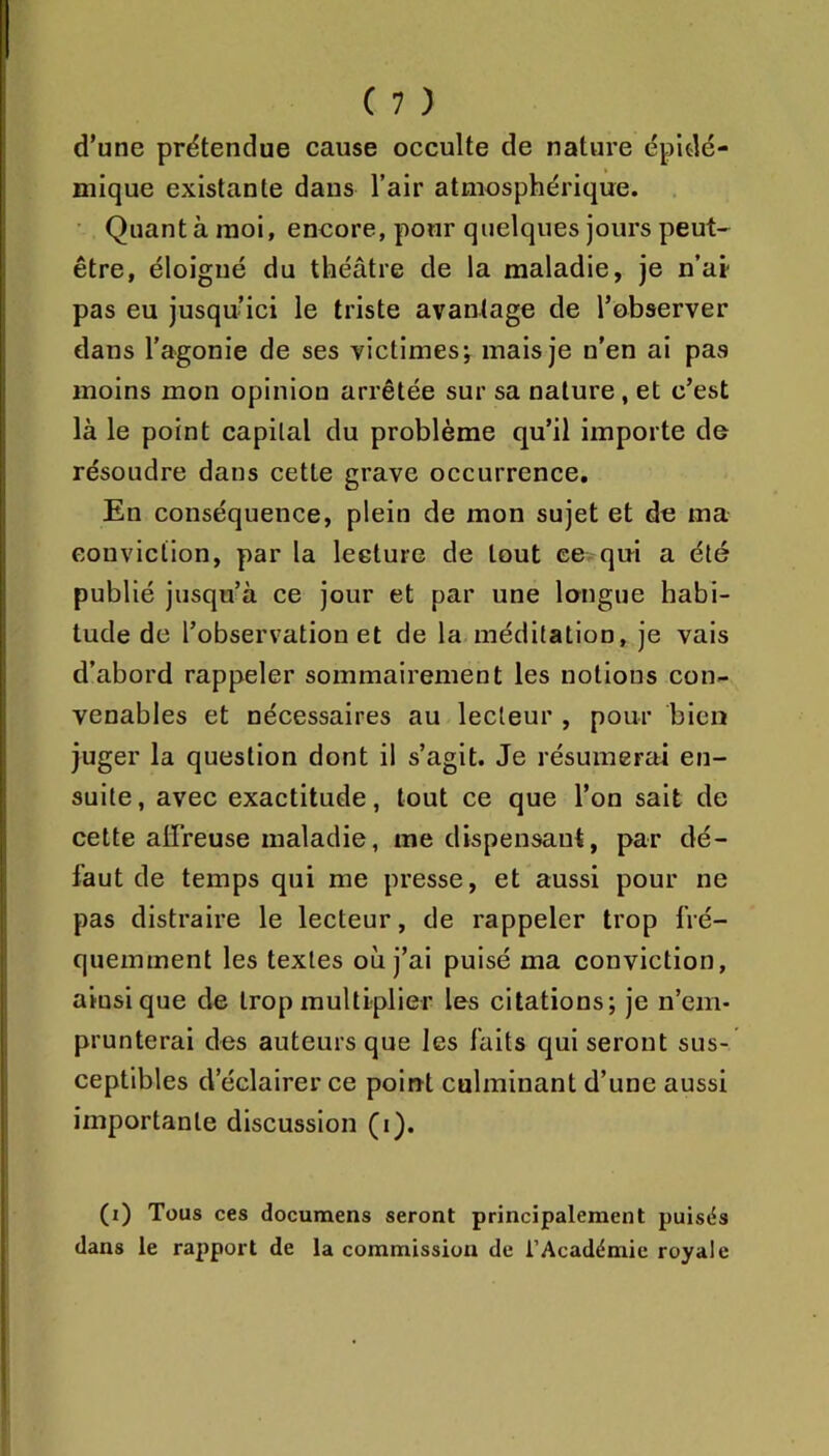 d’une prétendue cause occulte de nature épidé- mique existante dans l’air atmosphérique. ■ Quant à moi, encore, pour quelques jours peut- être, éloigné du théâtre de la maladie, je n’ai- pas eu jusqu’ici le triste avantage de l’observer dans l’agonie de ses victimes; mais je n’en ai pas moins mon opinion arrêtée sur sa nature, et c’est là le point capital du problème qu’il importe de résoudre dans cette grave occurrence. En conséquence, plein de mon sujet et de ma conviction, par la lecture de tout ce qui a été publié jusqu’à ce jour et par une longue habi- tude de l’observation et de la méditation, je vais d’abord rappeler sommairement les notions con- venables et nécessaires au lecteur , pour bien juger la question dont il s’agit. Je résumerai en- suite, avec exactitude, tout ce que l’on sait de cette affreuse maladie, me dispensant, par dé- faut de temps qui me presse, et aussi pour ne pas distraire le lecteur, de rappeler trop fré- quemment les textes où j’ai puisé ma conviction, ainsique de trop multiplier les citations; je n’em- prunterai des auteurs que les faits qui seront sus- ceptibles d’éclairer ce poiirt culminant d’une aussi importante discussion (i). (i) Tous ces documens seront principalement puisds dans le rapport de la commission de l’Académie royale