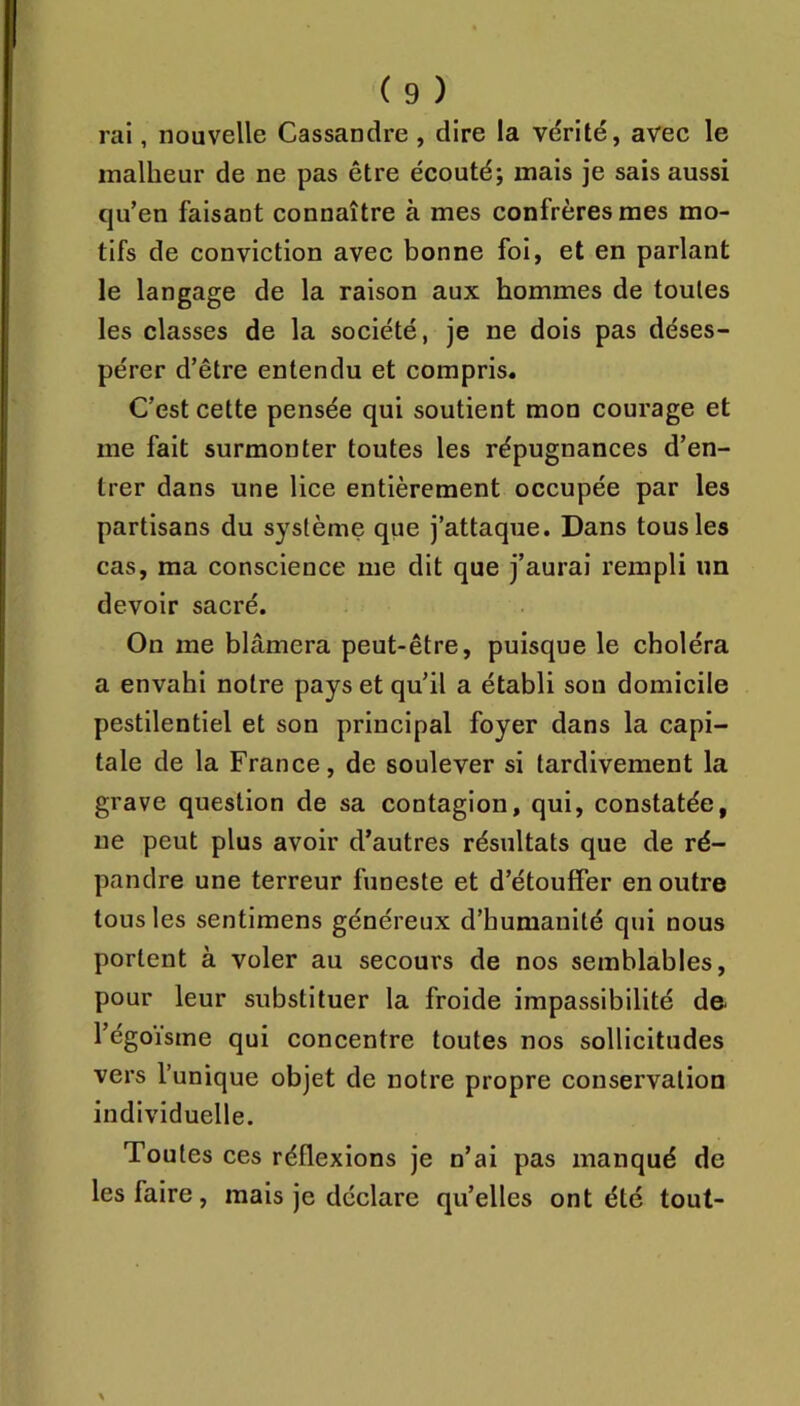 rai, nouvelle Cassandre , dire la vérité, avec le malheur de ne pas être écouté; mais je sais aussi qu’en faisant connaître à mes confrères mes mo- tifs de conviction avec bonne foi, et en parlant le langage de la raison aux hommes de toutes les classes de la société, je ne dois pas déses- pérer d’être entendu et compris. C’est cette pensée qui soutient mon courage et me fait surmonter toutes les répugnances d’en- trer dans une lice entièrement occupée par les partisans du système qiie j’attaque. Dans tous les cas, ma conscience me dit que j’aurai rempli im devoir sacré. On me blâmera peut-être, puisque le choléra a envahi notre pays et qu’il a établi sou domicile pestilentiel et son principal foyer dans la capi- tale de la France, de soulever si tardivement la grave question de sa contagion, qui, constatée, ne peut plus avoir d’autres résultats que de ré- pandre une terreur funeste et d’étouffer en outre tous les sentimens généreux d’humanité qui nous portent à voler au secours de nos semblables, pour leur substituer la froide impassibilité de- l’égoïsme qui concentre toutes nos sollicitudes vers l’unique objet de notre propre conservation individuelle. Toutes ces réflexions je n’ai pas manqué de les faire, mais je déclare qu’elles ont été tout-