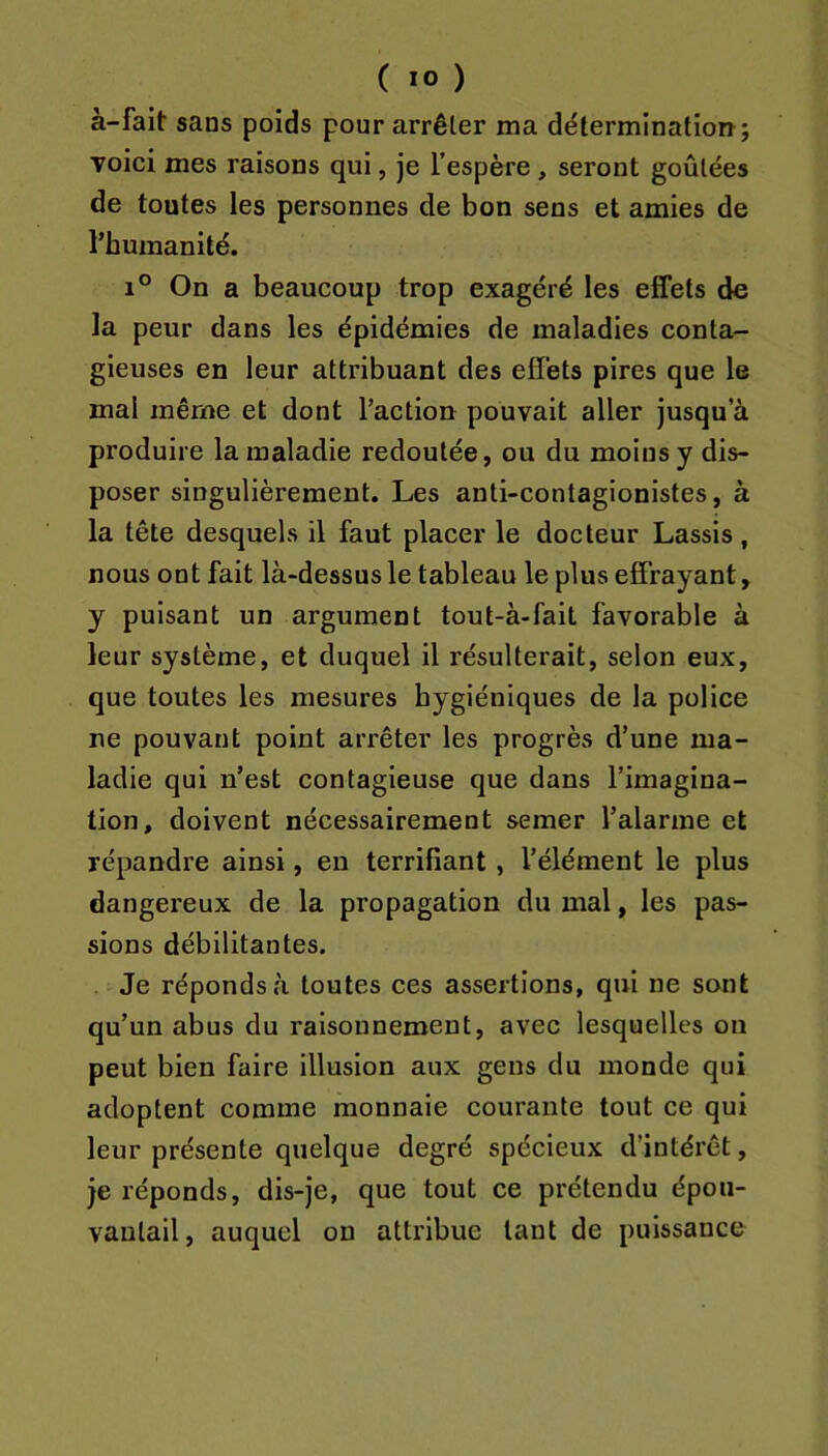 à-fait sans poids pour arrêter ma détermination; voici mes raisons qui, je l’espère , seront goûtées de toutes les personnes de bon sens et amies de l’humanité. 1° On a beaucoup trop exagéré les effets de la peur dans les épidémies de maladies conta- gieuses en leur attribuant des effets pires que le mal même et dont l’action pouvait aller jusqu’à produire la maladie redoutée, ou du moins y dis- poser singulièrement. Les anti-contagionistes, à la tête desquels il faut placer le docteur Lassis, nous ont fait là-dessus le tableau le plus effrayant, y puisant un argument tout-à-fait favorable à leur système, et duquel il résulterait, selon eux, que toutes les mesures hygiéniques de la police ne pouvant point arrêter les progrès d’une ma- ladie qui n’est contagieuse que dans l’imagina- tion, doivent nécessairement semer l’alarme et répandre ainsi, en terrifiant, l’élément le plus dangereux de la propagation du mal, les pas- sions débilitantes. Je réponds à toutes ces assertions, qui ne sont qu’un abus du raisonnement, avec lesquelles on peut bien faire illusion aux gens du monde qui adoptent comme monnaie courante tout ce qui leur présente quelque degré spécieux d’intérêt, je réponds, dis-je, que tout ce prétendu épou- vantail, auquel on attribue tant de puissance