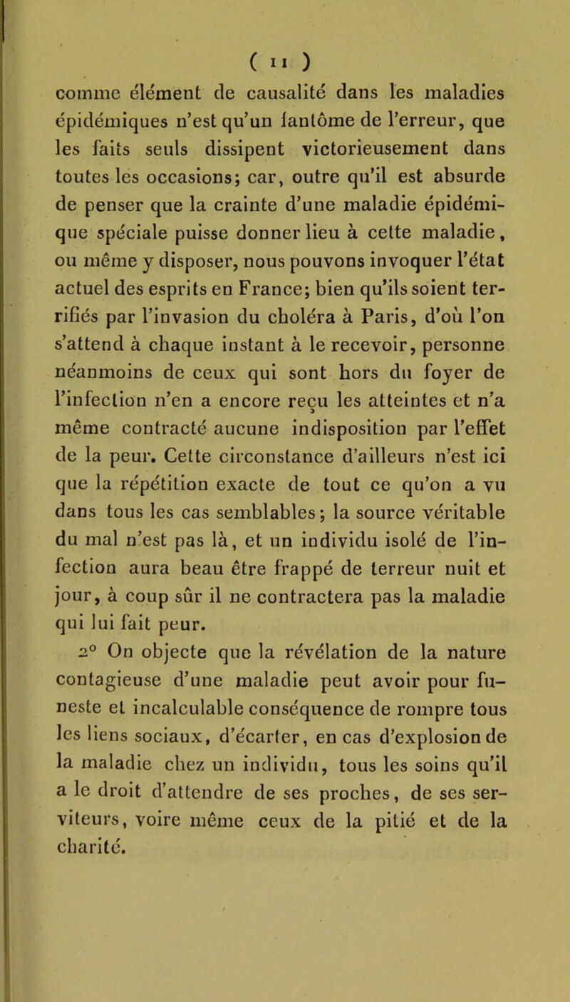 comme élément de causalité dans les maladies épidémiques n’est qu’un lantôme de l’erreur, que les faits seuls dissipent victorieusement dans toutes les occasions; car, outre qu’il est absurde de penser que la crainte d’une maladie épidémi- que spéciale puisse donner lieu à cette maladie, ou même y disposer, nous pouvons invoquer l’état actuel des esprits en France; bien qu’ils soient ter- rifiés par l’invasion du choléra à Paris, d’où l’on s’attend à chaque instant à le recevoir, personne néanmoins de ceux qui sont hors du foyer de l’infection n’en a encore reçu les atteintes et n’a même contracté aucune indisposition par l’effet de la peur. Cette circonstance d’ailleurs n’est ici que la répétition exacte de tout ce qu’on a vu dans tous les cas semblables; la source véritable du mal n!est pas là, et un individu isolé de l’in- fection aura beau être frappé de terreur nuit et jour, à coup sûr il ne contractera pas la maladie qui lui fait peur. On objecte que la révélation de la nature contagieuse d’une maladie peut avoir pour fu- neste et incalculable conséquence de rompre tous les liens sociaux, d’écarter, en cas d’explosion de la maladie chez un individu, tous les soins qu’il a le droit d’attendre de ses proches, de ses ser- viteurs, voire même ceux de la pitié et de la charité.