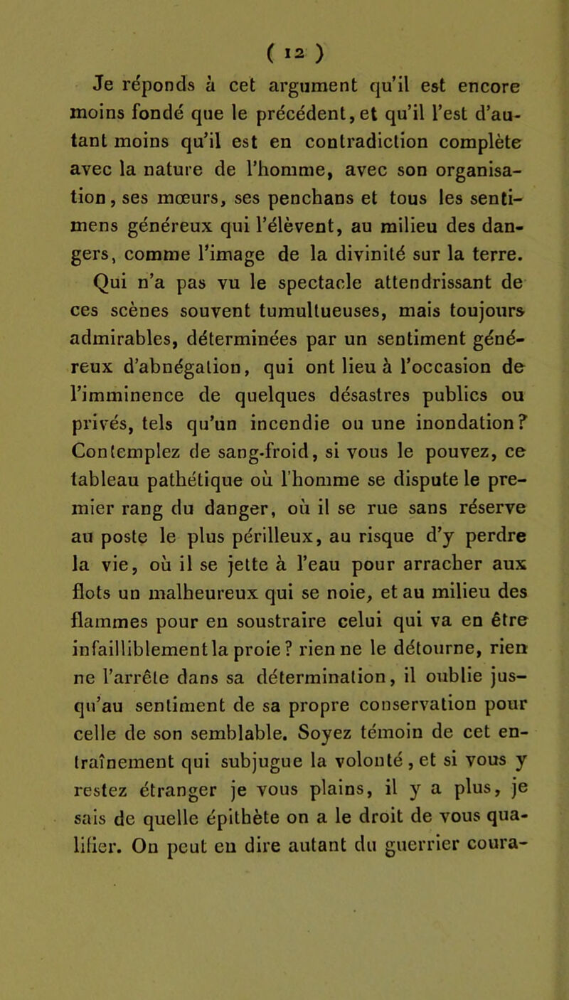 ( ) Je réponds à cet argument qu’il est encore moins fondé que le précédent,et qu’il l’est d’au- tant moins qu’il est en contradiction complète avec la nature de l’homme, avec son organisa- tion, ses mœurs, ses penchans et tous les senti- mens généreux qui l’élèvent, au milieu des dan- gers, comme l’image de la divinité sur la terre. Qui n’a pas vu le spectacle attendrissant de ces scènes souvent tumultueuses, mais toujours admirables, déterminées par un sentiment géné- reux d’abnégation, qui ont lieu à l’occasion de l’imminence de quelques désastres publics ou privés, tels qu’un incendie ou une inondation? Contemplez de sang-froid, si vous le pouvez, ce tableau pathétique où l’homme se dispute le pre- mier rang du danger, où il se rue sans réserve au poste le plus périlleux, au risque d’y perdre la vie, où il se jette à l’eau pour arraeher aux flots un malheureux qui se noie, et au milieu des flammes pour en soustraire celui qui va en être infailliblementla proie ? rien ne le détourne, rien ne l’arrête dans sa détermination, il oublie jus- qu’au sentiment de sa propre conservation pour celle de son semblable. Soyez témoin de cet en- traînement qui subjugue la volonté, et si vous y restez étranger je vous plains, il y a plus, je sais de quelle épitbète on a le droit de vous qua- lilier. Ou peut eu dire autant du guerrier coura-