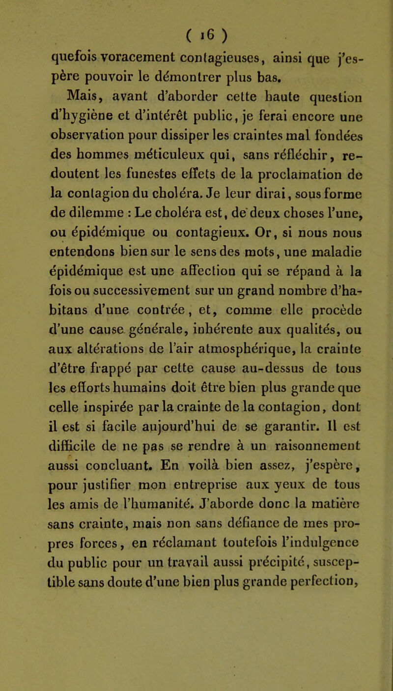 quefois voracement contagieuses, ainsique j’es- père pouvoir le démontrer plus bas. Mais, avant d’aborder celte haute question d’hygiène et d’intérêt public, je ferai encore une observation pour dissiper les craintes mal fondées des hommes méticuleux qui, sans réfléchir, re- doutent les funestes effets de la proclamation de la contagion du choléra. Je leur dirai, sous forme de dilemme : Le choléra est, de deux choses l’une, ou épidémique ou contagieux. Or, si nous nous entendons bien sur le sens des mots, une maladie épidémique est une affection qui se répand à la fois ou successivement sur un grand nombre d’ha- bitans d’une contrée, et, comme elle procède d’une causa générale, inhérente aux qualités, ou aux altérations de l’air atmosphérique, la crainte d’être frappé par cette cause au-dessus de tous les efforts humains doit être bien plus grande que celle inspirée par la crainte de la contagion, dont il est si facile aujourd’hui de se garantir. Il est difficile de ne pas se rendre à un raisonnement aussi concluant. En voilà bien assez, j’espère, pour justifier mon entreprise aux yeux de tous les amis de l’humanité. J’aborde donc la matière sans crainte, mais non sans défiance de mes pro- pres forces, en réclamant toutefois l’indulgence du public pour un travail aussi précipité, suscep- tible sans doute d’une bien plus grande perfection.