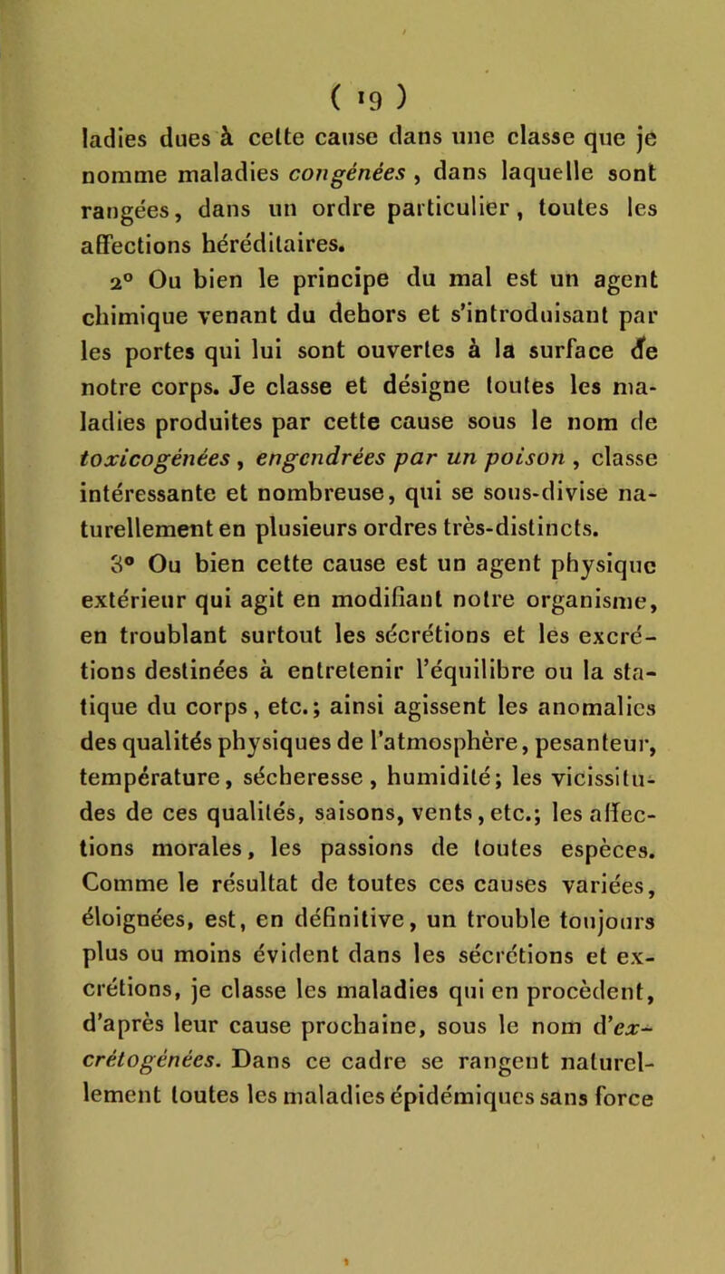 ( *9 ) ladies dues à celte cause dans une classe que je nomme maladies congênées , dans laquelle sont rangées, dans un ordre particulier, toutes les affections héréditaires. 2° Ou bien le principe du mal est un agent chimique venant du dehors et s’introduisant par- les portes qui lui sont ouvertes à la surface dfe notre corps. Je classe et désigne toutes les ma- ladies produites par cette cause sous le nom de toxicogénées, engendrées par un poison , classe intéressante et nombreuse, qui se sous-divise na- turellemeut en plusieurs ordres très-distincts. 3® Ou bien cette cause est un agent physique extérieur qui agit en modifiant notre organisme, en troublant surtout les sécrétions et les excré- tions destinées à entretenir l’équilibre ou la sta- tique du corps, etc.; ainsi agissent les anomalies des qualités physiques de l’atmosphère, pesanteur, température, sécheresse, humidité; les vicissitu- des de ces qualités, saisons, vents,etc.; les affec- tions morales, les passions de toutes espèces. Comme le résultat de toutes ces causes variées, éloignées, est, en définitive, un trouble toujours plus ou moins évident dans les sécrétions et ex- crétions, je classe les maladies qui en procèdent, d’après leur cause prochaine, sous le nom â’ex- crétogénées. Dans ce cadre se rangent naturel- lement toutes les maladies épidémiques sans force