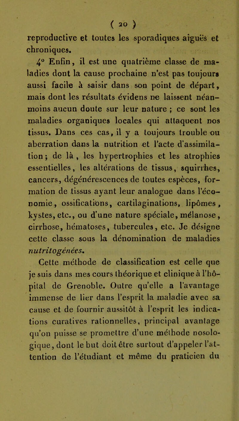 reproductive et toutes les sporadiques aiguës et chroniques, 4® Enfin, il est une quatrième classe de ma- ladies dont la cause prochaine n’est pas toujours aussi facile à saisir dans son point de départ, mais dont les résultats évidens ne laissent néan- moins aucun doute sur leur nature ; ce sont les maladies organiques locales qui attaquent nos tissus. Dans ces cas, il y a toujours trouble ou aberration dans la nutrition et l’acte d’assimila- tion ; de là , les hypertrophies et les atrophies essentielles, les altérations de tissus, squirrhes, cancers, dégénérescences de toutes espèces, for- mation de tissus ayant leur analogue dans l’éco- nomie, ossifications, cartilaginations, lipomes, kystes, etc., ou d’une nature spéciale, mélanose, cirrhose, hématoses, tubercules, etc. Je désigne cette classe sous la dénomination de maladies nutritogénées^ Cette méthode de classification est celle que je suis dans mes cours théorique et clinique à l’hô- pilal de Grenoble. Outre quelle a l'avantage immense de lier dans l’esprit la maladie avec sa cause et de fournir aussitôt à l’esprit les indica- tions curatives rationnelles, principal avantage qu’on puisse se promettre d’une méthode nosolo- gique, dont le but doit être surtout d’appeler l’at- tention de l’étudiant et même du praticien du