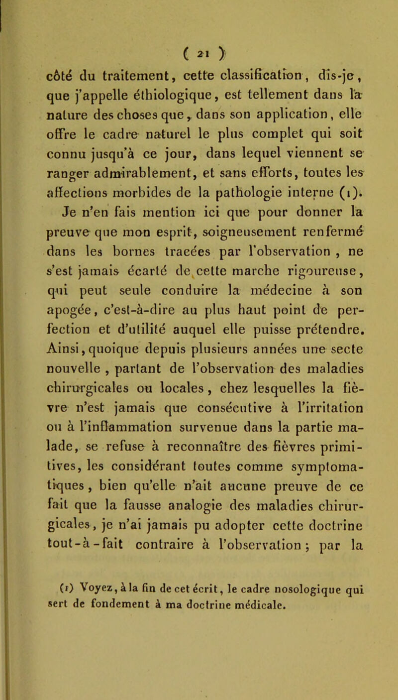 c > côté du traitement, cette classlficatîon, dis-je, que j’appelle élhiologique, est tellement dans l'a nature des choses quedans son application, elle offre le cadi*e naturel le plus complet qui soit connu jusqu’à ce jour, dans lequel viennent se ranger admirablement, et sans efforts, toutes les affections morbides de la pathologie interne (i). Je n’en fais mention ici que pour donner la preuve que mon esprit, soigneusement renfermé dans les bornes tracées par l’observation , ne s’est jamais écarté de,cette marche rigoureuse, qui peut seule conduire la médecine à son apogée, c’est-à-dire au plus haut point de per- fection et d’utilité auquel elle puisse prétendre. Ainsi, quoique depuis plusieurs années une secte nouvelle , partant de l’observation des maladies chirurgicales ou locales , chez lesquelles la fiè- vre n’est jamais que consécutive à l’irritation ou à l’inflammation survenue dans la partie ma- lade, se refuse à reconnaître des fièvres primi- tives, les considérant toutes comme symptoma- tiques , bien qu’elle n’ait aucune preuve de ce fait que la fausse analogie des maladies chirur- gicales, je n’ai jamais pu adopter cette doctrine tout-à-fait contraire à l’observation; par la (i) 'Voyez, à la fin de cet écrit, le cadre nosologique qui sert de fondement à ma doctrine médicale.