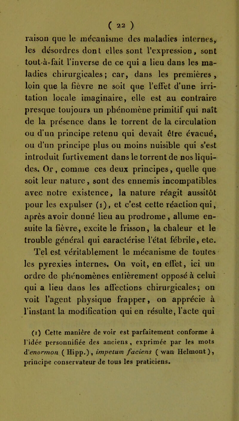 raison que le mécanisme des maladies internes, les désordres dont elles sont l’expression, sont tout-à-fait l’inverse de ce qui a lieu dans les ma- ladies chirurgicales; car, dans les premières, loin que la fièvre ne soit que l’effet d'une irri- tation locale imaginaire, elle est au contraire presque toujours un phénomène primitif qui naît de la présence dans le torrent de la circulation ou d’un principe retenu qui devait être évacué, ou d’un principe plus ou moins nuisible qui s’est introduit furtivement dans le torrent de nos liqui- des. Or, comme ces deux principes, quelle que soit leur nature, sont des ennemis incompatibles avec notre existence, la nature réagit aussitôt pour les expulser (i), et c’est celte réaction qui, après avoir donné lieu au prodrome, allume en- suite la fièvre, excite le frisson, la chaleur et le trouble général qui caractérise l’état fébrile, etc. Tel est véritablement le mécanisme de toutes les pyrexies internes. On voit, en effet, ici un ordre de phénomènes entièrement opposé à celui qui a lieu dans les affections chirurgicales; on voit l’agent physique frapper, on apprécie à l’instant la modification qui en résulte, l’acte qui (i) Cette manière de voir est parfaitement conforme â l’idëe personnifiée des anciens , exprimée par les mots A'enorrnon ( Hipp.) , impetum faciens (-wan Helmont), principe conservateur de tous les praticiens.