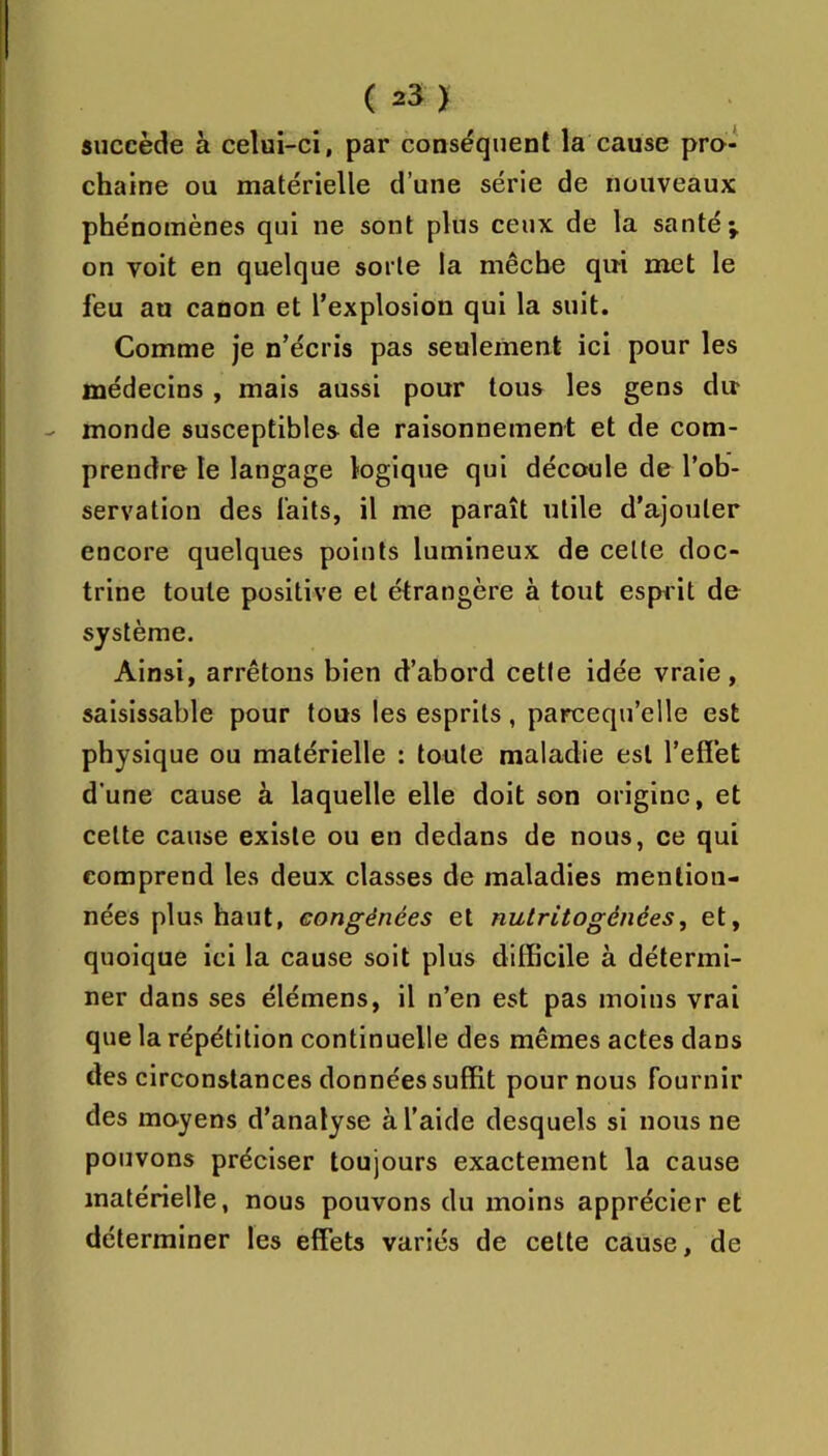 succède à celui-ci, par conséquent la cause pro- chaine ou matérielle d’une série de nouveaux phénomènes qui ne sont plus ceux de la santé ^ on Toit en quelque sorte la mèche qui met le feu au canon et l’explosion qui la suit. Comme je n’écris pas seulement ici pour les médecins , mais aussi pour tous les gens du monde susceptibles de raisonnement et de com- prendre le langage logique qui découle de l’ob- servation des laits, il me paraît utile d’ajouter encore quelques points lumineux de celte doc- trine toute positive et étrangère à tout espiit de système. Ainsi, arrêtons bien d’abord cette idée vraie, saisissable pour tous les esprits, parcequ’elle est physique ou matérielle : toute maladie est l’effet d’une cause à laquelle elle doit son origine, et cette cause existe ou en dedans de nous, ce qui comprend les deux classes de maladies mention- nées plus haut, eongénées et nutritogênées, et, quoique ici la cause soit plus difficile à détermi- ner dans ses élémens, il n’en est pas moins vrai que la répétition continuelle des mêmes actes dans des circonstances données suffit pour nous fournir des moyens d’analyse à l’aide desquels si nous ne pouvons préciser toujours exactement la cause matérielle, nous pouvons du moins apprécier et déterminer les effets variés de cette cause, de