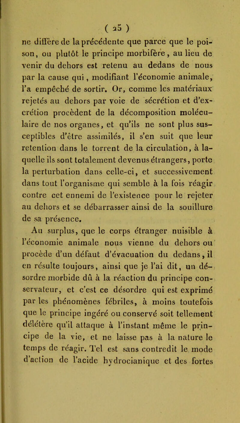 ne diffère de la précédente que parce que le poi- son , ou plutôt le principe morbifère, au lieu de venir du dehors est retenu au dedans de nous par la cause qui, modifiant l’économie animale, Ta empêché de sortir. Or, comme les matériaux rejetés au dehors par voie de sécrétion et d’ex- crétion procèdent de la décomposition molécu- laire de nos organes, et qu’ils ne sont plus sus- ceptibles d’être assimilés, il s’en suit que leur rétention dans le torrent de la circulation, à la- quelle ils sont totalement devenus étrangers, porte la perturbation dans celle-ci, et successivement dans tout l’organisme qui semble à la fois réagir contre cet ennemi de l’existence pour le rejeter au dehors et se débarrasser ainsi de la souillure de sa présence. Au surplus, que le corps étranger nuisible à l’économie animale nous vienne du dehors ou' procède d’un défaut d’évacuation du dedans, il en résulte toujours, ainsi que je l’ai dit, un dé- sordre morbide dû à la réaction du principe con- servateur, et c’est ce désordre qui est exprimé par les phénomènes fébriles, à moins toutefois que le principe ingéré ou conservé soit tellement délétère qu’il attaque à l’instant même le prin- cipe de la vie, et ne laisse pas à la nature le temps de réagir. Tel est sans contredit le mode d’action de l’acide hydrocianique et des fortes