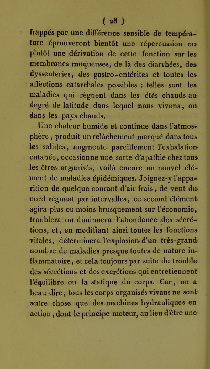 ( y frappés par une différence sensible dé tempéra- ture éprouveront bientôt une répercussion ou- plutôt une dérivation de cette fonction sur les membranes muqueuses, de là des diarrhées, des dyssenleries, des gastro-entérites et toutes les affections catarrhales possibles : telles sont les maladies qui régnent dans les étés chauds au- degré de latitude dans lequel nous vivons, ou- dans les pays chauds. Une chaleur humide et continue dans l’atmos- phère , produit un relâchement marqué dans tous les solides, augmente pareillement l’exhalation- cutanée, occasionne une sorte d’apathie chez tous les êtres organisés, voilà encore un nouvel élé- ment de maladies épidémiques. Joignez-y l’appa- rition de quelque courant d’air frais,.de vent dn nord régnant par intervalles, ce second élément agira plus ou moins brusquement sur l’économie, troublera ou diminuera l’abondance des sécré- » lions, et, en modifiant ainsi toutes les fonctions vitales, déterminera l’explosion-d’un très-grand nombre de maladies presque toutes de nature in- flammatoire, et cela toujours par suite du trouble- des sécrétions et des excrétions qui entretiennent l’équilibre ou la statique du corps. Car, on a beau dire, tous les corps organisés vivans ne sont autre chose que des machines hydrauliques en action, dont le principe moteur, au lieu d être une