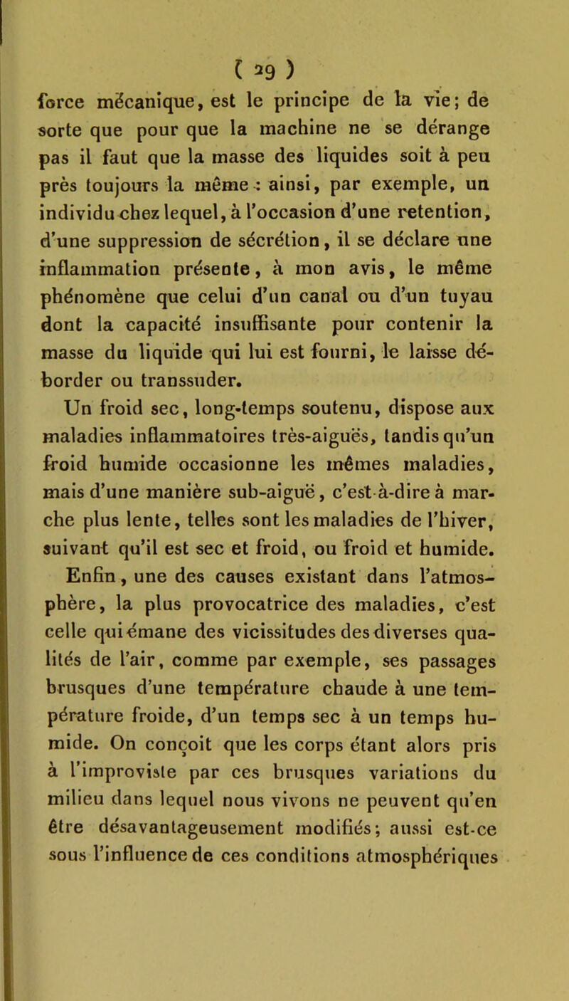 force mécanique, est le principe de la vie; de sorte que pour que la machine ne se dérange pas il faut que la masse des liquides soit à peu près toujours la même : ainsi, par exemple, un individuchez lequel, à l’occasion d’une rétention, d’une suppression de sécrétion, il se déclare une inflammation présente, à mon avis, le même phénomène que celui d’un canal ou d’un tuyau dont la capacité insuffisante pour contenir la masse du liquide qui lui est fourni, le laisse dé- border ou transsuder. Un froid sec, long-temps soutenu, dispose aux maladies inflammatoires très-aiguës, tandis qu’un froid humide occasionne les mêmes maladies, mais d’une manière sub-aiguë, c’est à-dire à mar- che plus lente, telles sont les maladies de l’hiver, suivant qu’il est sec et froid, ou froid et humide. Enfin, une des causes existant dans l’atmos- phère, la plus provocatrice des maladies, c’est celle qui émane des vicissitudes des diverses qua- lités de l’air, comme par exemple, ses passages brusques d’une température chaude à une tem- pérature froide, d’un temps sec à un temps hu- mide. On conçoit que les corps étant alors pris à l’improviale par ces brusques variations du milieu dans lequel nous vivons ne peuvent qu’en être désavantageusement modifiés; aussi est-ce sous l’influence de ces conditions atmosphériques