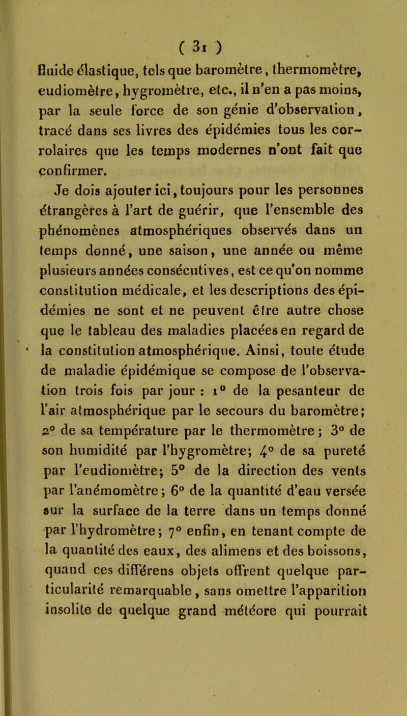 Guide élastique, tels que baromètre, thermomètre, eudiomètre, hygromètre, etc., il n’en a pas moins, par la seule force de son génie d’observation, tracé dans ses livres des épidémies tous les cor- rolaires que les temps modernes n’ont fait que confirmer. Je dois ajouter ici, toujours pour les personnes étrangères à l’art de guérir, que l’ensemble des phénomènes atmosphériques observés dans un temps donné, une saison, une année ou même plusieurs années consécutives, est ce qu’on nomme constitution médicale, et les descriptions des épi- démies ne sont et ne peuvent être autre chose que le tableau des maladies placées en regardée • la constitution atmosphérique. Ainsi, toute étude de maladie épidémique se compose de l’observa- tion trois fois par jour ; i“ de la pesanteur de l’air atmosphérique par le secours du baromètre; 2° de sa température par le thermomètre ; 3® de son humidité par l’hygromètre; 4° de sa pureté par l’eudiomètre; 5° de la direction des vents par l’anémomètre; 6® de la quantité d’eau versée sur la surface de la terre dans un temps donné par l’hydromètre; 7° enfin, en tenant compte de la quantité des eaux, des alimens et des boissons, quand ces différens objets offrent quelque par- ticularité remarquable , sans omettre l’apparition insolite de quelque grand météore qui pourrait