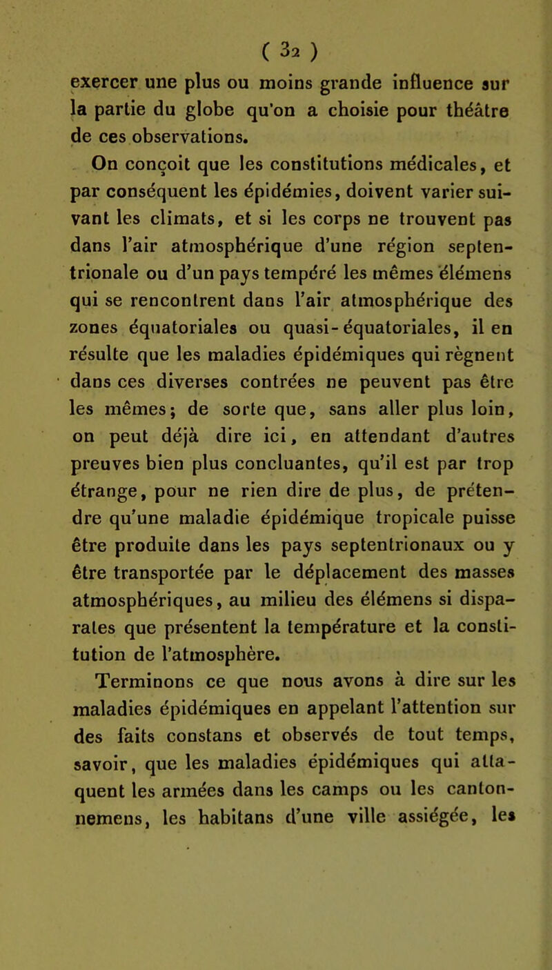 exercer une plus ou moins grande influence sur la partie du globe qu’on a choisie pour théâtre de ces observations. On conçoit que les constitutions médicales, et par conséquent les épidémies, doivent varier sui- vant les climats, et si les corps ne trouvent pas dans l’air atmosphérique d’une région septen- trionale ou d’un pays tempéré les mêmes élémens qui se rencontrent dans l’air atmosphérique des zones équatoriales ou quasi-équatoriales, il en résulte que les maladies épidémiques qui régnent dans ces diverses contrées ne peuvent pas être les mêmes; de sorte que, sans aller plus loin, on peut déjà dire ici, en attendant d’autres preuves bien plus concluantes, qu’il est par trop étrange, pour ne rien dire de plus, de préten- dre qu’une maladie épidémique tropicale puisse être produite dans les pays septentrionaux ou y être transportée par le déplacement des masses atmosphériques, au milieu des élémens si dispa- rates que présentent la température et la consti- tution de l’atmosphère. Terminons ce que nous avons à dire sur les maladies épidémiques en appelant l’attention sur des faits constans et observés de tout temps, savoir, que les maladies épidémiques qui atta- quent les armées dans les camps ou les canton- nemens, les habitans d’une ville assiégée, les