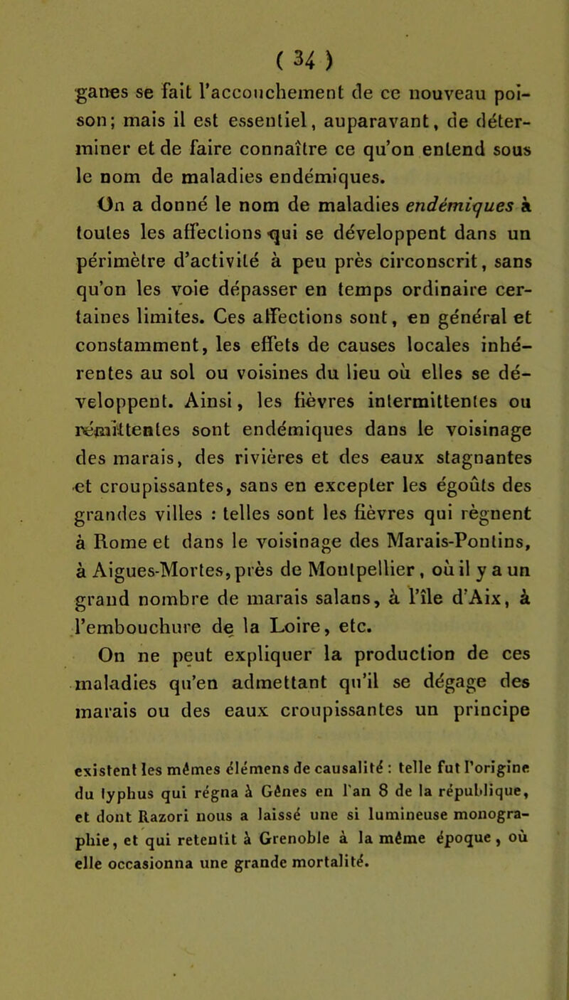 ■ganes se fait l’accouchement de ce nouveau poi- son; mais il est essentiel, auparavant, de déter- miner et de faire connaître ce qu’on entend sous le nom de maladies endémiques. On a donné le nom de maladies endémitjues à toutes les affections -qui se développent dans un périmètre d’activité à peu près circonscrit, sans qu’on les voie dépasser en temps ordinaire cer- taines limites. Ces affections sont, en général et constamment, les effets de causes locales inhé- rentes au sol ou voisines du lieu où elles se dé- veloppent. Ainsi, les fièvres intermittentes ou némiltentes sont endémiques dans le voisinage des marais, des rivières et des eaux stagnantes •et croupissantes, sans en excepter les égoûts des grandes villes : telles sont les fièvres qui régnent à Rome et dans le voisinage des Marais-Ponlins, à Aigues-Mortes, près de Montpellier, où il y a un grand nombre de marais salans, à l’île d’Aix, à l’embouchure de la Loire, etc. On ne peut expliquer la production de ces maladies qu’en admettant qu’il se dégage des marais ou des eaux croupissantes un principe existent les mêmes ëlémens de causalité : telle fut l’origine du typhus qui régna à Gênes en l'an 8 de 1a république, et dont Razori nous a laissé une si lumineuse monogra- phie, et qui retentit à Grenoble à la même époque, où elle occasionna une grande mortalité.