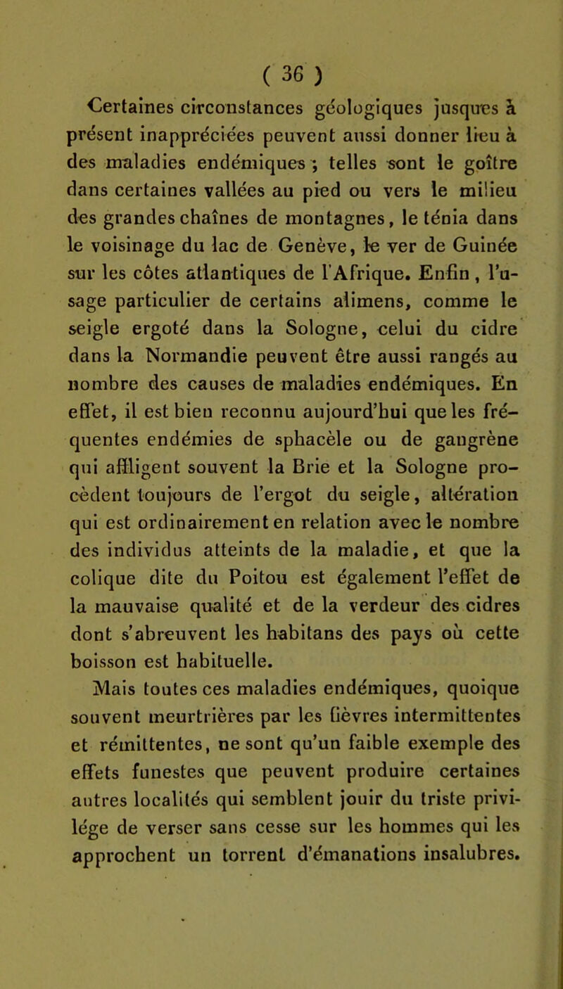 Certaines circonstances géologiques jusques à présent inappréciées peuvent aussi donner lieu à des maladies endémiques ; telles sont le goitre dans certaines vallées au pied ou vers le milieu des grandes chaînes de montagnes, le ténia dans le voisinage du lac de Genève, le ver de Guinée sur les côtes atlantiques de l’Afrique. Enfin, l’u- sage particulier de certains alimens, comme le seigle ergoté dans la Sologne, celui du cidre dans la Normandie peuvent être aussi rangés au nombre des causes de maladies endémiques. En effet, il est bien reconnu aujourd’hui que les fré- quentes endémies de spbacèle ou de gangrène qui alïligent souvent la Brie et la Sologne pro- cèdent toujours de l’ergot du seigle, altération qui est ordinairement en relation avec le nombre des individus atteints de la maladie, et que la colique dite du Poitou est également l’effet de la mauvaise qualité et de la verdeur des cidres dont s’abreuvent les habitans des pays où cette boisson est habituelle. Mais toutes ces maladies endémiques, quoique souvent meurtrières par les fièvres intermittentes et rémittentes, ne sont qu’un faible exemple des effets funestes que peuvent produire certaines autres localités qui semblent jouir du triste privi- lège de verser sans cesse sur les hommes qui les approchent un torrent d’émanations insalubres.