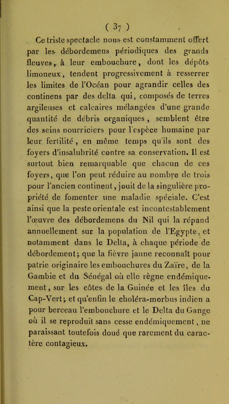 Ce triste spectacle nous est constamment offert par les- débordemens périodiques des grands fleuves, à leur embouchure, dont les dépôts limoneux, tendent progressivement à resserrer les limites de l’Océan pour agrandir celles des continens par des delta qui, composés de terres argileuses et calcaires mélangées d’une grande quantité de débris o>rganiques , semblent être des seins nourriciers pour Tespèce humaine par leur fertilité , en même temps qu’ils sont des foyers d’insalubrité contre sa conservation. Il est surtout bien remarquable que chacun de ccs foyers, que l’on peut réduire au nombre de trois pour l’ancien continent, jouit de la singulière pro- priété de fomenter une maladie spéciale. C’est ainsi que la peste orientale est incontestablement l’œuvre des débordemens du Nil qui la répand annuellement sur la population de l’Egypte, et notamment dans le Delta, à chaque période de débordement; que la fièvre jaune reconnaît pour patrie originaire les embouchures du Zaïre, de la Gambie et du Sénégal où elle règne endémique- ment, sur les côtes de la Guinée et les îles du Cap-Vert; et qu’enRn le eholéra-morbus indien a pour berceau l’embouchure et le Delta du Gange où il se reproduit sans cesse endémiquement, ne paraissant toutefois doué que rarement du carac- tère contagieux.