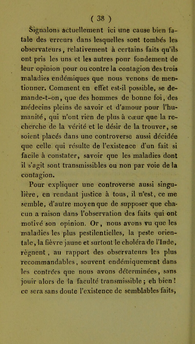 Signalons actuellement ici une cause bien fa- tale des erreurs dans lesquelles sont tombés les observateurs, felativement à certains faits qu’ils ont pris les uns et les autres pour fondement de leur opinion pour ou contre la contagion des trois maladies endémiques que nous venons de men- tionner. Comment en effet est-il possible, se de- mande-t-on, que des hommes de bonne foi, des médecins pleins de savoir et d'amour pour l’hu- manité, qui n’ont rien de plus à cœur que la re- cherche de la vérité et le désir de la trouver, se soient placés dans une controverse aussi décidée que celle qui résulte de l’existence d’un fait si facile à constater, savoir que les maladies dont il s’agit sont transmissibles ou non par voie de la contagion. Pour expliquer une controverse aussi singu- lière, en rendant justice à tous, il n’est, ce me semble, d’autre moyen que de supposer que cha- cun a raison dans l’observation des faits qui ont motivé son opinion. Or, nous avons vu que les maladies les plus pestilentielles, la peste orien- tale, la fièvre jaune et surtout le choléra de l’Inde, régnent , au rapport des observateurs les plus recommandables, souvent endémiquement dans les contrées que nous avons déterminées, sans jouir alors de la faculté transmissible; eh bien ! ce sera sans doute l’existence de semblables faits.