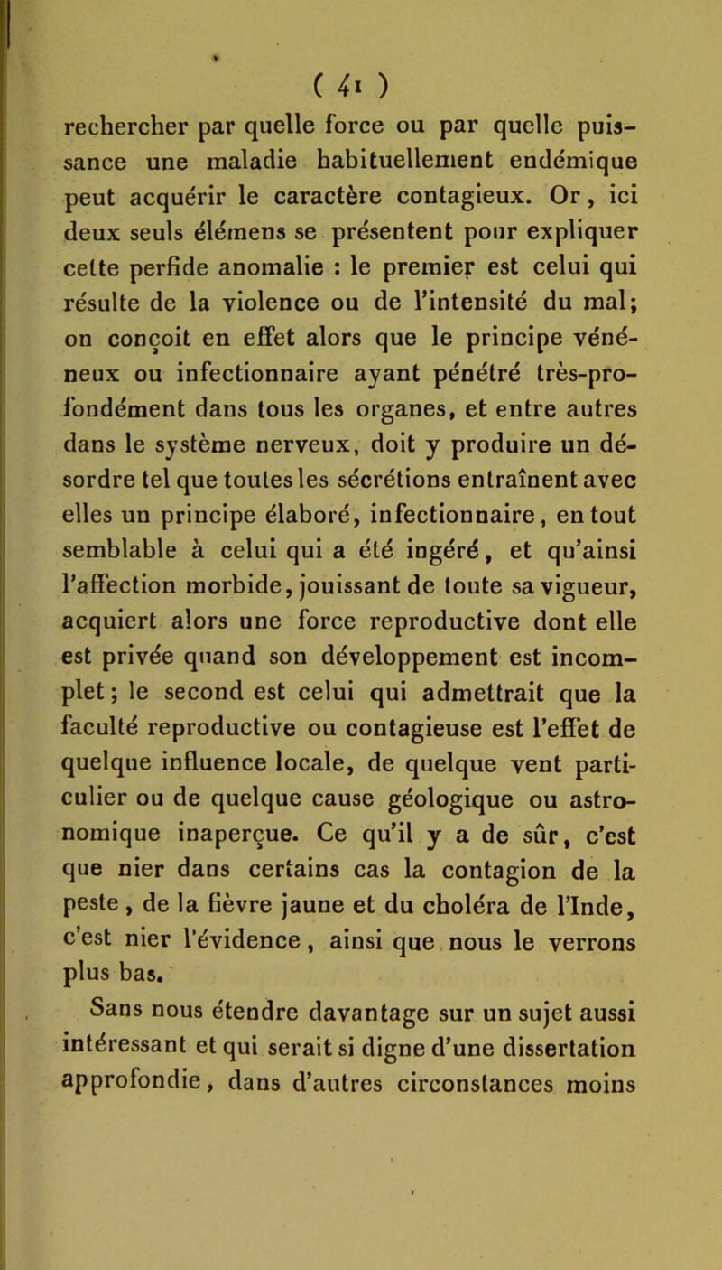 rechercher par quelle force ou par quelle puis- sance une maladie habituellement endémique peut acquérir le caractère contagieux. Or, ici deux seuls élémens se présentent pour expliquer celte perfide anomalie : le premier est celui qui résulte de la violence ou de l’intensité du mal; on conçoit en effet alors que le principe véné- neux ou infectionnaire ayant pénétré très-pro- fondément dans tous les organes, et entre autres dans le système nerveux, doit y produire un dé- sordre tel que toutes les sécrétions entraînent avec elles un principe élaboré, infectionnaire, en tout semblable à celui qui a été ingéré, et qu’ainsi l’affection morbide, jouissant de toute sa vigueur, acquiert alors une force reproductive dont elle est privée quand son développement est incom- plet ; le second est celui qui admettrait que la faculté reproductive ou contagieuse est l’effet de quelque influence locale, de quelque vent parti- culier ou de quelque cause géologique ou astro- nomique inaperçue. Ce qu’il y a de sûr, c’est que nier dans certains cas la contagion de la peste, de la fièvre jaune et du choléra de l’Inde, c’est nier l’évidence, ainsi que nous le verrons plus bas. Sans nous étendre davantage sur un sujet aussi intéressant et qui serait si digne d’une dissertation approfondie, dans d’autres circonstances moins