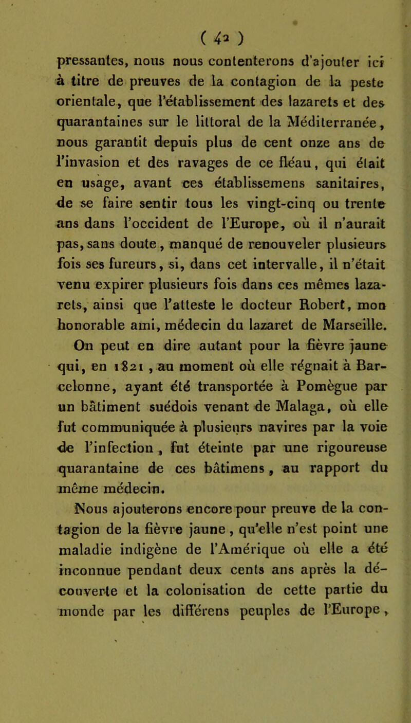 ( 4^ ) pressantes, nous nous contenterons d’ajouter icr à titre de preuves de la contagion de la peste orientale, que rétablissement des lazarets et des quarantaines sut le littoral de la Méditerranée, nous garantit depuis plus de cent onze ans de l’invasion et des ravages de ce fléau, qui était en usage, avant ces établissemens sanitaires, de se faire sentir tous les vingt-cinq ou trente ans dans l’occident de l’Europe, où il n’aurait pas, sans doute, manqué de renouveler plusieurs fois ses fureurs, si, dans cet intervalle, il n’était venu expirer plusieurs fois dans ces mêmes laza- rets, ainsi que l’atteste le docteur Robert, mon honorable ami, médecin du lazaret de Marseille. On peut en dire autant pour la fièvre jaune qui, en 1821 , au moment où elle régnait à Bar- celonne, ayant été transportée à Pomègue par un bâtiment suédois venant de Malaga, où elle fut communiquée à plusieurs navires par la voie de l’infection , fnt éteinte par une rigoureuse quarantaine de ces bâtimens, au rapport du même médecin. Nous ajouterons encore pour preuve de la con- tagion de la fièvre jaune, qu’elle n’est point une maladie indigène de l’Amérique où elle a été inconnue pendant deux cents ans après la dé- couverte et la colonisation de cette partie du monde par les différens peuples de l’Europe,