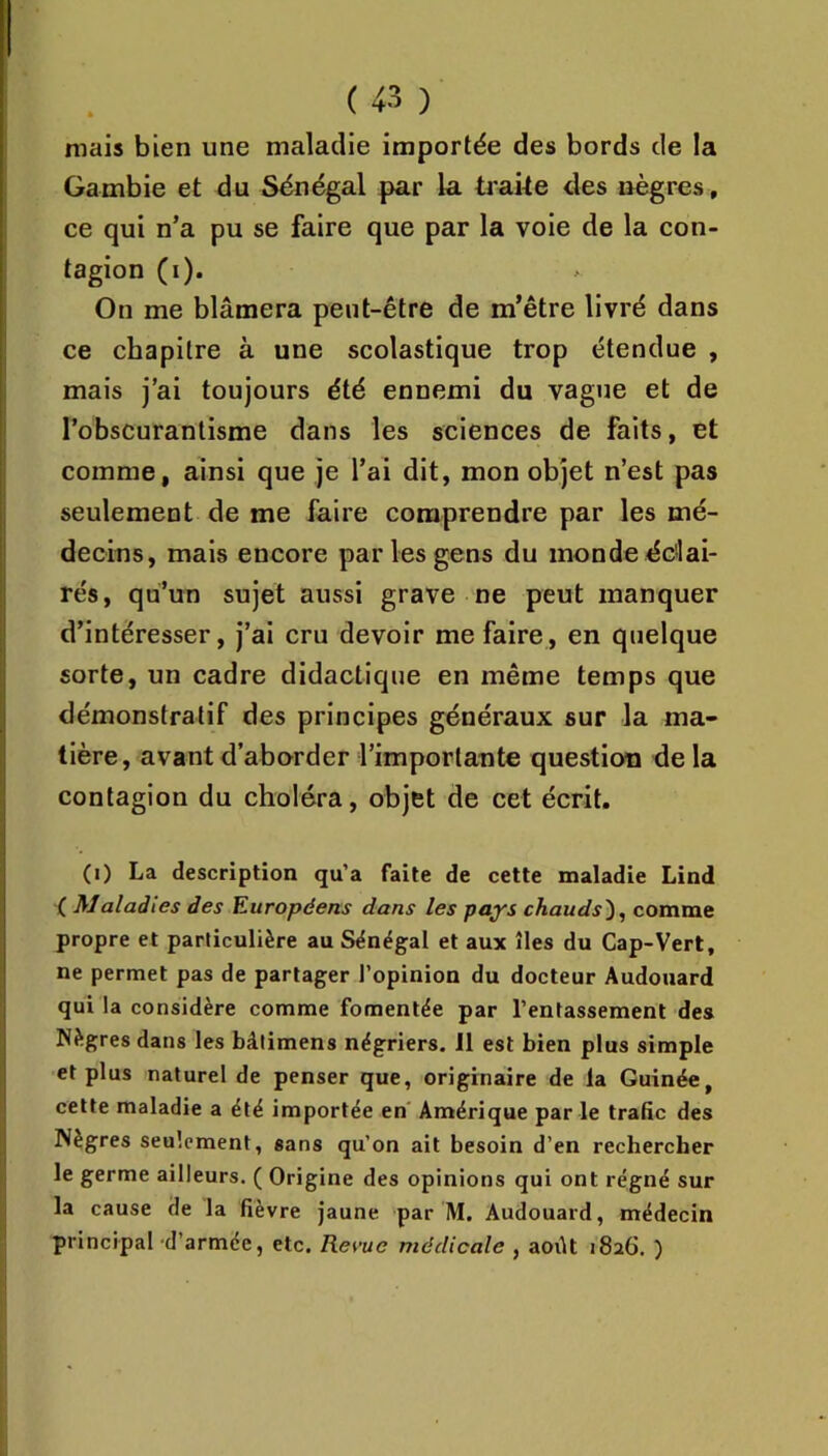 mais bien une maladie importée des bords de la Gambie et du Sénégal par la trake des nègres, ce qui n’a pu se faire que par la voie de la con- tagion (i). On me blâmera peut-être de m’être livré dans ce chapitre à une scolastique trop étendue , mais j’ai toujours été ennemi du vague et de l’obscurantisme dans les sciences de faits, et comme, ainsi que je l’ai dit, mon objet n’est pas seulement de me faire comprendre par les mé- decins, mais encore par les gens du monde ddai- rés, qu’un sujet aussi grave ne peut manquer d’intéresser, j’ai cru devoir me faire, en quelque sorte, un cadre didactique en même temps que démonstratif des principes généraux sur la ma- tière, avant d’aborder l’importante question de la contagion du choléra, objet de cet écrit. (i) La description qu’a faite de cette maladie Lind ( Maladies des Européens dans les pays chauds), comme propre et particulière au Sénégal et aux îles du Cap-Vert, ne permet pas de partager l’opinion du docteur Audouard qui la considère comme fomentée par l’entassement des Nègres dans les bâlimens négriers. 11 est bien plus simple et plus naturel de penser que, originaire de la Guinée, cette maladie a été importée en Amérique parle trafic des Nègres seulement, sans qu’on ait besoin d’en rechercher le germe ailleurs. ( Origine des opinions qui ont régné sur la cause de la fièvre jaune par M. Audouard, médecin principal d’armée, etc. Rerue médicale , aoilt 1826. )