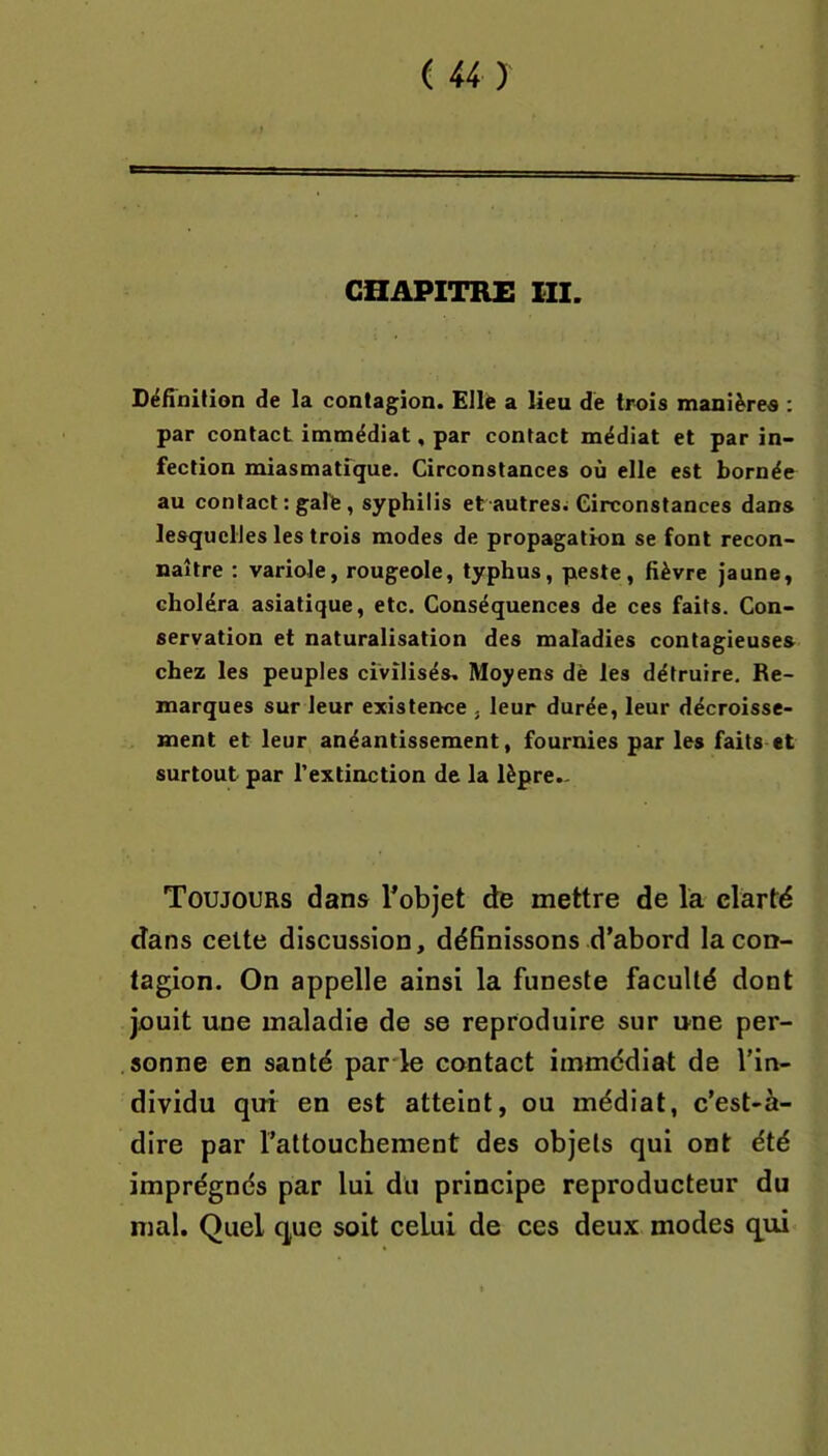 CHAPITRE m. Définition de la contagion. Elle a lieu de trois manières : par contact immédiat, par contact médiat et par in- fection miasmatique. Circonstances où elle est bornée au contact: gale, syphilis et autres; Circonstances dans lesquelles les trois modes de propagation se font recon- naître : variole, rougeole, typhus, peste, fièvre jaune, choléra asiatique, etc. Conséquences de ces faits. Con- servation et naturalisation des maladies contagieuses chez les peuples civilisés. Moyens dè les détruire. Re- marques sur leur existence , leur durée, leur décroisse- ment et leur anéantissement, fournies par les faits «t surtout par l’extinction de la lèpre- Toujours dans Tobjet de mettre de la clarté dans celte discussion, définissons d’abord la con- tagion. On appelle ainsi la funeste faculté dont jouit une maladie de se reproduire sur une per- . sonne en santé par'le contact immédiat de l’in- dividu qui en est atteint, ou médiat, c’est-à- dire par l’attouchement des objets qui ont été imprégnés par lui du principe reproducteur du mal. Quel que soit celui de ces deux modes qui