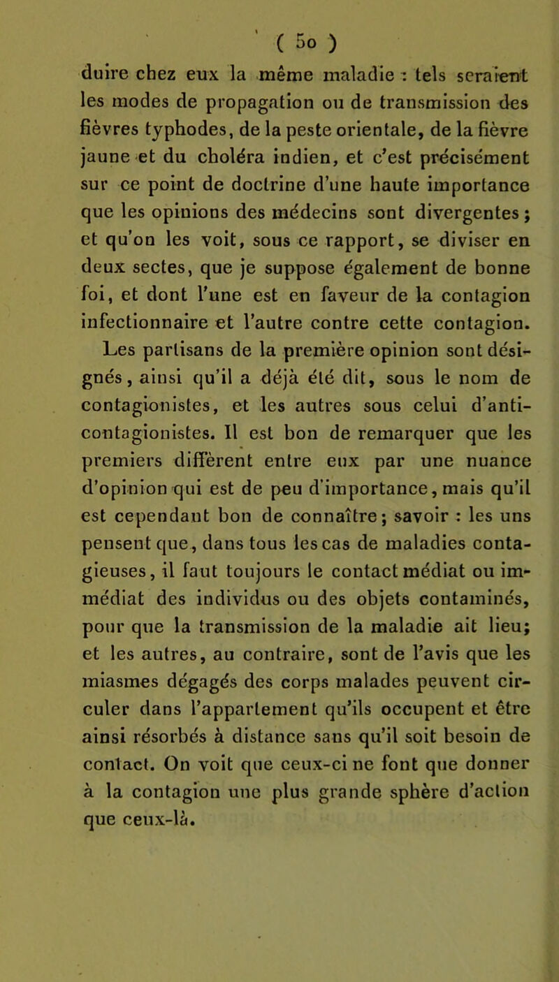 dulre chez eux la même maladie : tels seraient les modes de propagation on de transmission des fièvres typhodes, de la peste orientale, de la fièvre jaune et du choléra indien, et c’est précisément sur ce point de doctrine d’une haute importance que les opinions des médecins sont divergentes; et qu’on les voit, sous ce rapport, se diviser en deux sectes, que je suppose également de bonne foi, et dont l'une est en faveur de la contagion infectionnaire et l’autre contre cette contagion. Les partisans de la première opinion sont dési- gnés, ainsi qu’il a déjà été dit, sous le nom de contagionistes, et les autres sous celui d’anti- contagionistes. Il est bon de remarquer que les premiers diffèrent entre eux par une nuance d’opiniontjui est de peu d’importance, mais qu’il est cependant bon de connaître; savoir : les uns pensent que, dans tous les cas de maladies conta- gieuses, il faut toujours le contact médiat ou im- médiat des individus ou des objets contaminés, pour que la transmission de la maladie ait lieu; et les autres, au contraire, sont de l’avis que les miasmes dégagés des corps malades peuvent cir- culer dans l’appartement qu’ils occupent et être ainsi résorbés à distance sans qu’il soit besoin de contact. On voit que ceux-ci ne font que donner à la contagion une plus grande sphère d’action que ceux-là.