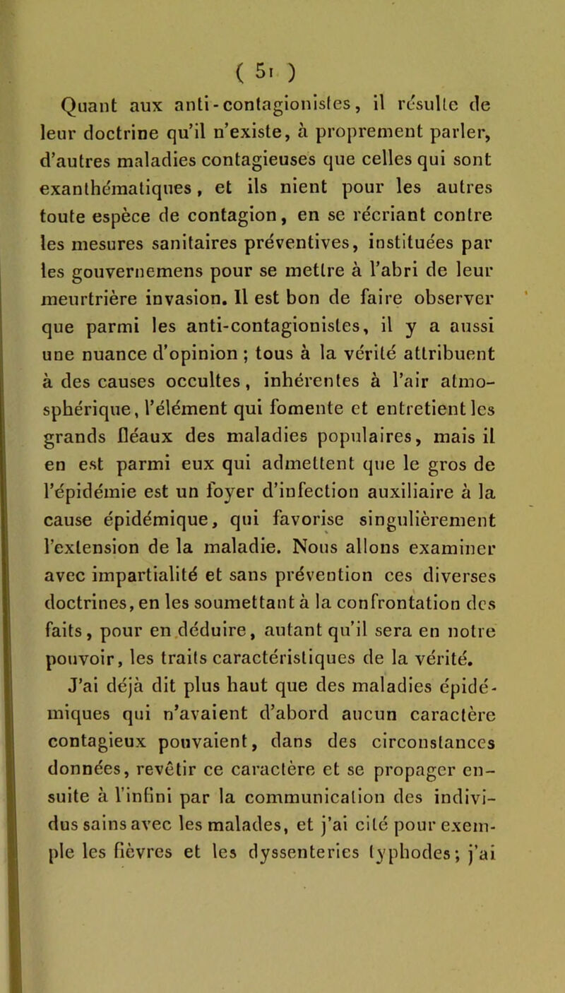 Quant aux anti-contagionisles, il rcsuUe de leur doctrine qu’il n’existe, à proprement parler, d’autres maladies contagieuses que celles qui sont exanthématiques, et ils nient pour les autres toute espèce de contagion, en se récriant contre les mesures sanitaires préventives, instituées par les gouvernemens pour se mettre à l’abri de leur meurtrière invasion. Il est bon de faire observer que parmi les anti-contagionistes, il y a aussi une nuance d’opinion ; tous à la vérité attribuent à des causes occultes, inhérentes à l’air atmo- sphérique, l’élément qui fomente et entretient les grands fléaux des maladies populaires, mais il en est parmi eux qui admettent que le gros de l’épidémie est un foyer d’infection auxiliaire à la cause épidémique, qui favorise singulièrement l’extension de la maladie. Nous allons examiner avec impartialité et sans prévention ces diverses doctrines, en les soumettant à la confrontation des faits, pour en .déduire, autant qu’il sera en notre pouvoir, les traits caractéristiques de la vérité. J’ai déjà dit plus haut que des maladies épidé- miques qui n’avaient d’abord aucun caractère contagieux pouvaient, dans des circonstances données, revêtir ce caractère et se propager en- suite à l’infini par la communication des indivi- dus sains avec les malades, et j’ai cité pour exem- ple les fièvres et les dyssenteries lyphodes; j’ai