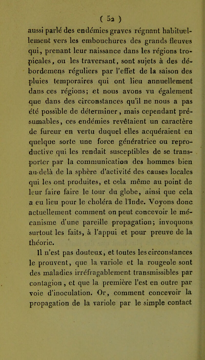 aussi parlë des endémies graves régnant habituel- lement vers les embouchures des grands fleuves qui-, prenant leur naissance dans les régions tro- picales, ou les traversant, sont sujets à des dé- bordemens réguliers par l’effet de la saison des pluies temporaires qui ont lieu annuellement dans ces régions; et nous avons vu également que dans des circonstances qu’il ne nous a pas été possible de déterminer, mais cependant pré- sumables, ces endémies revêtaient un caractère de fureur en vertu duquel elles acquéraient en quelque sorte une force génératrice ou repro- ductive qui les rendait susceptibles de se trans- . porter par la eommunication des hommes bien ati-delà de la sphère d’activité des causes locales qui les ont produites, et cela même au point de leur faire faire le tour du globe, ainsi que cela a eu lieu pour le choléra de l’Inde. Voyons donc actuellement comment on peut concevoir le mé- canisme d’une pareille propagation; invoquons surtout les faits, à l’appui et pour preuve de la théorie. Il n’est pas douteux, et toutes les circonstances le prouvent, que la variole et la rougeole sont des maladies irréfragablement transmissibles par contagion, et que la première l’est en outre par voie d’inoculation. Or, comment concevoir la propagation de la variole par le simple contact