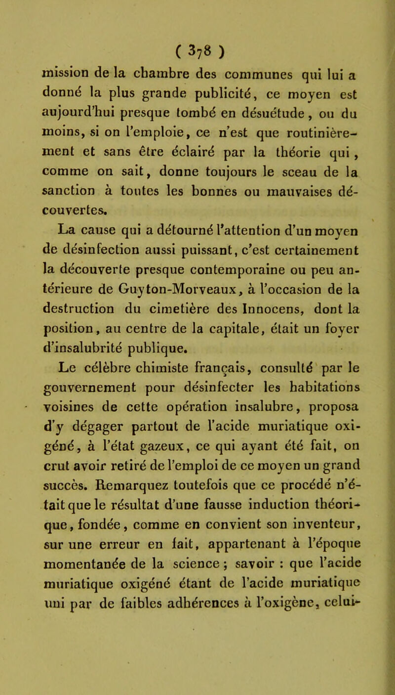 mission de la chambre des communes qui lui a donné la plus grande publicité, ce moyen est aujourd’hui presque tombé en désuétude, ou du moins, si on l’emploie, ce n’est que routinière- ment et sans être éclairé par la théorie qui, comme on sait, donne toujours le sceau de la sanction à toutes les bonnes ou mauvaises dé- couvertes, La cause qui a détourné l'attention d’un moyen de désinfection aussi puissant, c’est certainement la découverte presque contemporaine ou peu an- térieure de Guyton-Morveaux, à l’occasion de la destruction du cimetière des Innocens, dont la position, au centre de la capitale, était un foyer d’insalubrité publique. Le célèbre chimiste français, consulté par le gouvernement pour désinfecter les habitations voisines de cette opération insalubre, proposa d’y dégager partout de l’acide muriatique oxi- géné, à l’état gazeux, ce qui ayant été fait, on crut avoir retiré de l’emploi de ce moyen un grand succès. Remarquez toutefois que ce procédé n’é- tait que le résultat d’une fausse induction théori- que, fondée, comme en convient son inventeur, sur une erreur en fait, appartenant à l’époque momentanée de la science ; savoir : que l’acide muriatique oxigéné étant de l’acide muriatique uni par de faibles adhérences à l’oxigène, celui-