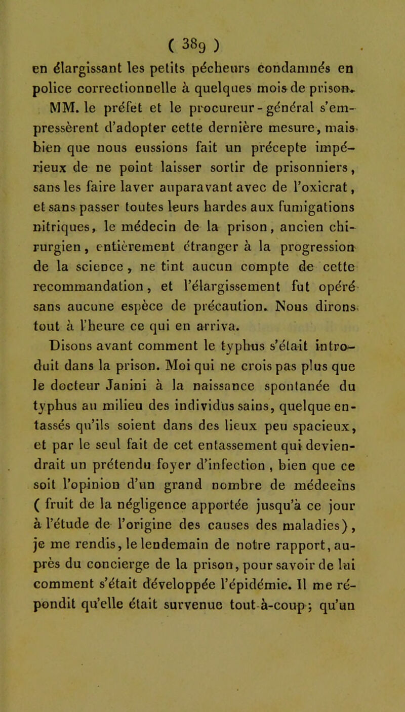 en élargissant les petits pécheurs condamnés en police correctionnelle à quelques mois de prison* MM. le préfet et le procureur - général s’em- pressèrent d’adopter cette dernière mesure, mais bien que nous eussions fait un précepte impé- rieux de ne point laisser sortir de prisonniers, sans les faire laver auparavant avec de l’oxicrat, et sans passer toutes leurs hardes aux fumigations nitriques, le médecin de la prison, ancien chi- rurgien , entièrement étranger à la progression de la science , ne tint aucun compte de cette recommandation, et l’élargissement fut opéré sans aucune espèce de précaution. Nous dirons, tout à l’heure ce qui en arriva. Disons avant comment le typhus s’était intro- duit dans la prison. Moi qui ne crois pas plus que le docteur Janini à la naissance spontanée du typhus au milieu des individus sains, quelque en- tassés qu’ils soient dans des lieux peu spacieux, et par le seul fait de cet entassement qui devien- drait un prétendu foyer d’infection , bien que ce soit l’opinion d’un grand nombre de médecins ( fruit de la négligence apportée jusqu’à ce jour à l’étude de l’origine des causes des maladies), je me rendis, le lendemain de notre rapport, au- près du concierge de la prison, pour savoir de lai comment s’était développée l’épidémie. Il me ré- pondit qu’elle était survenue tout-à-coup ; qu’un