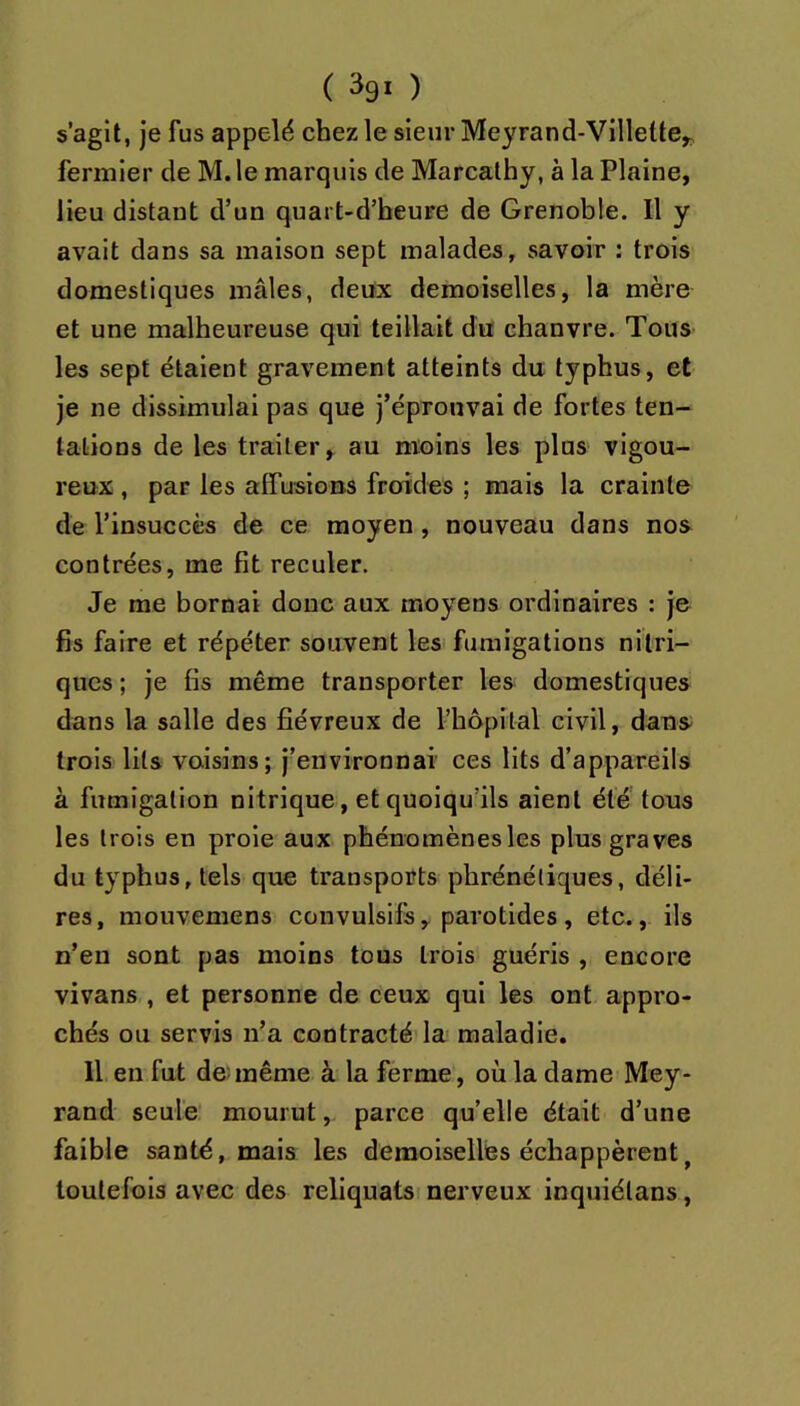 ( ^91 ) s’agit, je fus appelé chez le sieur Meyrand-Villette^ fermier de M. le marquis de Marcathy, à la Plaine, lieu distant d’un quart-d’beure de Grenoble. Il y avait dans sa maison sept malades, savoir : trois domestiques mâles, deux demoiselles, la mère et une malheureuse qui teillait du chanvre. Tous les sept étaient gravement atteints du typhus, et je ne dissimulai pas que j’éprouvai de fortes ten- tations de les traiter, au moins les plus vigou- reux , par les affusions froides ; mais la crainte de l’insuccès de ce moyen, nouveau dans nos contrées, me fit reculer. Je me bornai donc aux moyens ordinaires : je fis faire et répéter souvent les fumigations nitri- ques ; je fis même transporter les domestiques dans la salle des fiévreux de l’hôpital civil, dans trois lits voisins; j’environnai ces lits d’appareils à fumigation nitrique, et quoiqu’ils aient été tous les trois en proie aux phénomènes les plus graves du typhus, tels que transports phrénéliques, déli- res, mouvemens convulsifs, parotides, etc., ils n’en sont pas moins tous trois guéris , encore vivans , et personne de ceux qui les ont appro- chés ou servis n’a contracté la- maladie. Il en fut de:même à la ferme, où la dame Mey- rand seule mourut, parce qu’elle était d’une faible santé, mais les demoiselles échappèrent^ toutefois avec des reliquats; nerveux inquiélans,