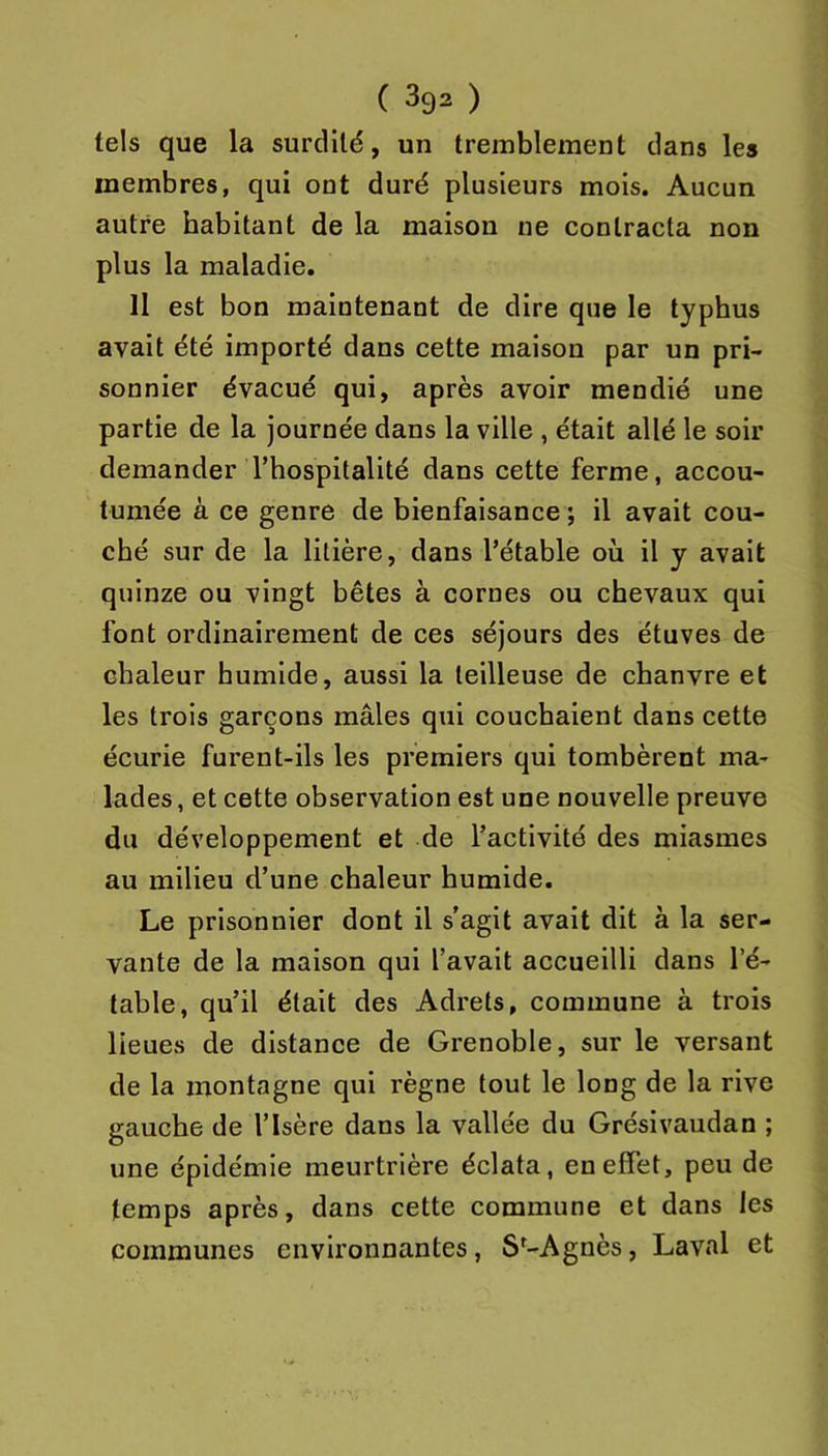 tels que la surdité, un tremblement dans les membres, qui ont duré plusieurs mois. Aucun autre habitant de la maison ne contracta non plus la maladie. Il est bon maintenant de dire que le typhus avait été importé dans cette maison par un pri- sonnier évacué qui, après avoir mendié une partie de la journée dans la ville , était allé le soir demander l’hospitalité dans cette ferme, accou- tumée à ce genre de bienfaisance ; il avait cou- ché sur de la litière, dans l’étable où il y avait quinze ou vingt bêtes à cornes ou chevaux qui font ordinairement de ces séjours des étuves de chaleur humide, aussi la teilleuse de chanvre et les trois garçons mâles qui couchaient dans cette écurie furent-ils les premiers qui tombèrent ma- lades, et cette observation est une nouvelle preuve du développement et de l’activité des miasmes au milieu d’une chaleur humide. Le prisonnier dont il s’agit avait dit à la ser- vante de la maison qui l’avait accueilli dans l’é- table, qu’il était des Adrets, commune à trois lieues de distance de Grenoble, sur le versant de la montagne qui règne tout le long de la rive gauche de l’Isère dans la vallée du Grésivaudan ; une épidémie meurtrière éclata, en effet, peu de temps après, dans cette commune et dans les communes environnantes, S^-Agnès, Laval et