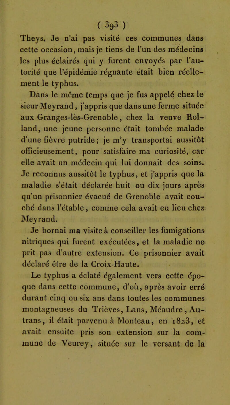 Theys. Je n’ai pas visité ces communes dans cette occasion, mais je tiens de l’un des médecins les plus éclairés qui y furent envoyés par l’au- torité que l’épidémie régnante était bien réelle- ment le typhus. Dans le même temps que Je fus appelé chez le sieur Meyrand, j’appris que dans une ferme située aux Granges-lès-Grenoble, chez la veuve Rol- land, une jeune personne était tombée malade d’une fièvre putride ; je m’y transportai aussitôt officieusement, pour satisfaire ma curiosité, car elle avait un médecin qui lui donnait des soins. Je reconnus aussitôt le typhus, et j’appris que la maladie s’était déclarée huit ou dix jours après qu’un prisonnier évacué de Grenoble avait cou- ché dans l’étable, comme cela avait eu lieu chez Meyrand. Je bornai ma visite à conseiller les fumigations nitriques qui furent exécutées, et la maladie ne prit pas d’autre extension. Ce prisonnier avait déclaré être de la Croix-Haute. Le typhus a éclaté également vers cette épo- que dans cette commune, d’où, après avoir erré durant cinq ou six ans dans toutes les communes montagneuses du Trièves, Lans, Méandre, Au- trans, il était parvenu à Monteau, en iSaS, et avait ensuite pris son extension sur la com- mune de Veurey, située sur le versant de la