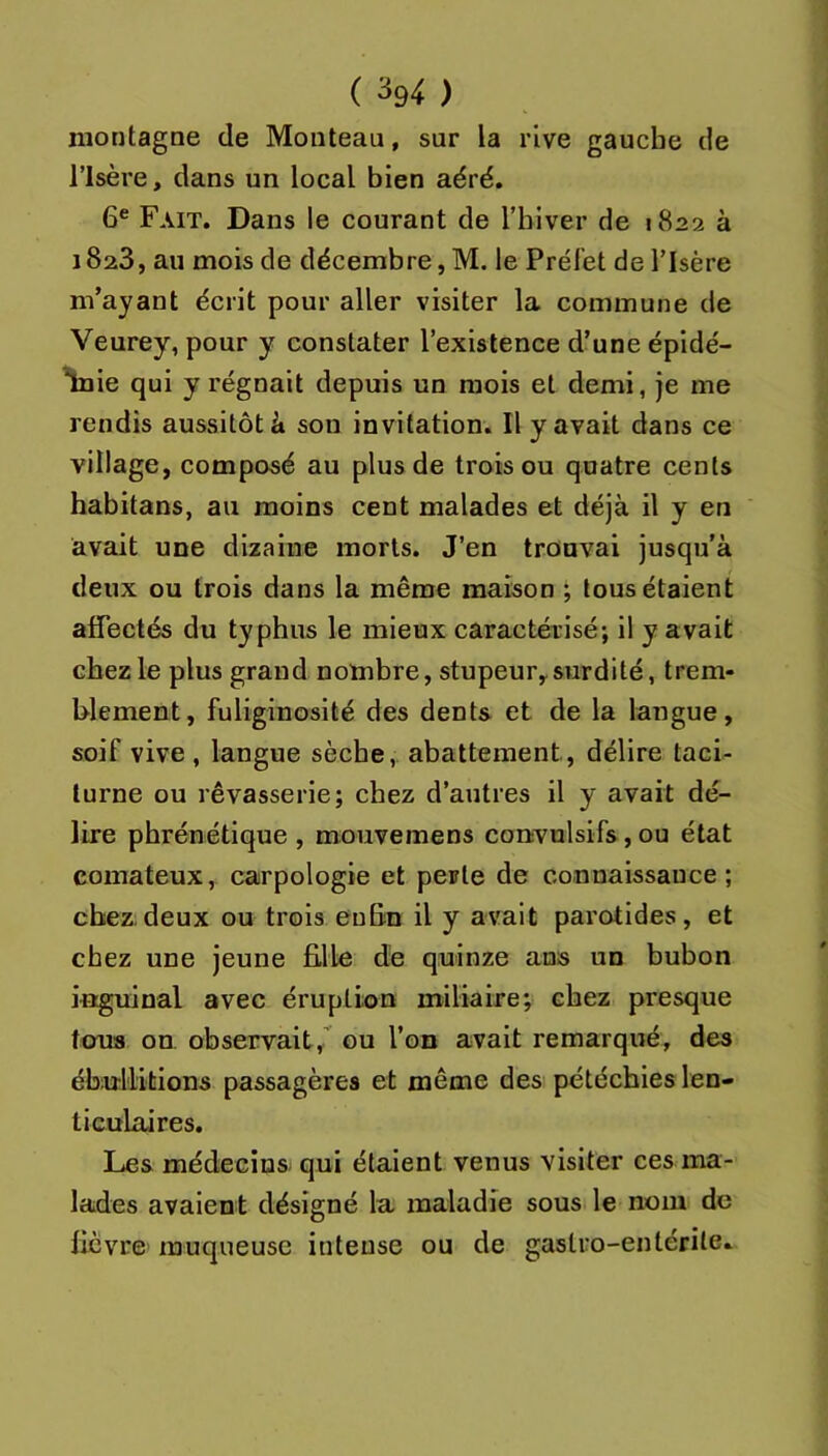 montagne de Monteau, sur la rive gauche de risère, dans un local bien aéré. 6® Fait. Dans le courant de l’biver de 1822 à 1823, au mois de décembre, M. le Préfet de l’Isère m’ayant écrit pour aller visiter la commune de Veurey, pour y constater l’existence d’une épidé- Inie qui y régnait depuis un mois et demi, je me rendis aussitôt à son invitation. Il y avait dans ce village, composé au plus de trois ou quatre cents habitans, au moins cent malades et déjà il y en avait une dizaine morts. J’en trouvai jusqu'à deux ou trois dans la même maison ; tous étaient affectés du typhus le mieux caractérisé; il y avait chez le plus grand nombre, stupeur, surdité, trem- blement, fuliginosité des dents et de la langue, soif vive , langue sèche, abattement, délire taci- turne ou rêvasserie; chez d’antres il y avait dé- lire phrénétique , mouvemens convulsifs, ou état comateux, carpologie et perte de connaissance; chez.deux ou trois euBn il y avait parotides, et chez une jeune fille de quinze ans un bubon inguinal avec éruption miliaire; chez presque tous on observait,’ ou l’on avait remarqué, des ébullitions passagères et même des pétéchies len- ticulaires. Les médecins qui étaient venus visiter ces ma- lades avaient désigné la maladie sous le nom de fièvre muqueuse intense ou de gastro-entérite.