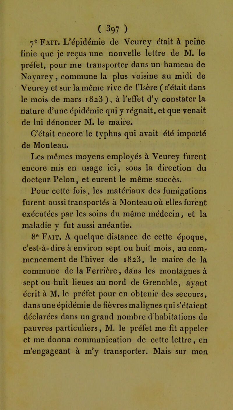 7* Fait. L’ëpidémie de Veurey était à peiûe finie que je reçus une nouvelle lettre de M. le préfet, pour me transporter dans un hameau de Noyarey, commune la plus voisine au midi de Veurey et sur la même rive de l’Isère ( c'était dans le mois de mars 1828 ), à l’effet d’y constater la nature d’une épidémie qui y régnait, et que venait de lui dénoncer M. le maire. C’était encore le typhus qui avait été importé de Monteau. Les mêmes moyens employés à Veurey furent encore mis en usage ici, sous la direction du docteur Pelon, et eurent le même succès. Pour cette fois, les matériaux des fumigations furent aussi transportés à Monteau où elles furent exécutées par les soins du même médecin, et la maladie y fut aussi anéantie. 8® Fait. A quelque distance de cette époque, c’est-à-dire à environ sept ou huit mois, au com- mencement de l’hiver de 1828, le maire de la commune de la Ferrière, dans les montagnes à sept ou huit lieues au nord de Grenoble, ayant écrit à M. le préfet pour en obtenir des secours, dans une épidémie de fièvres malignes qui s’étaient déclarées dans un grand nombre d’habitations de pauvres particuliers, M. le préfet me fit appeler et me donna communication de cette lettre, en m’engageant à m’y transporter. Mais sur mon