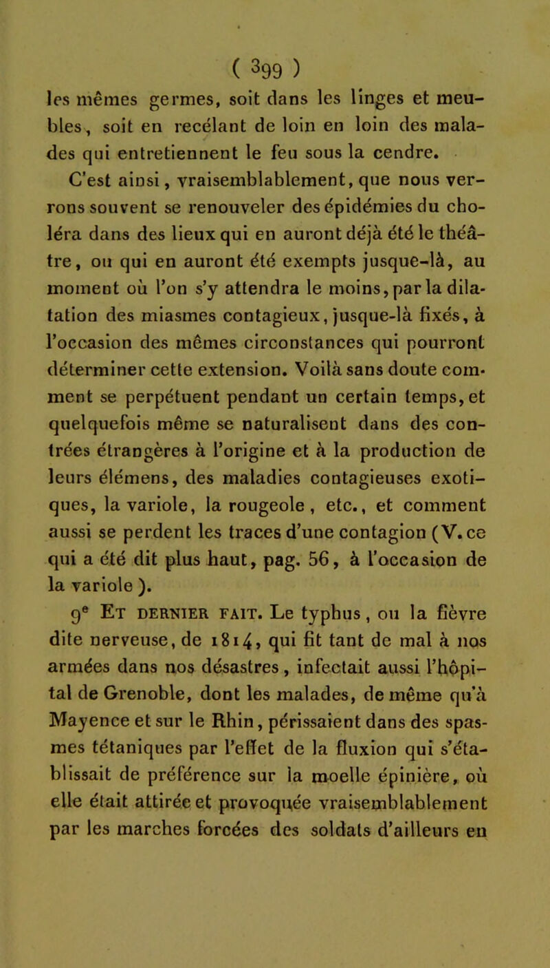 les mêmes germes, soit dans les linges et meu- bles, soit en recelant de loin en loin des mala- des qui entretiennent le feu sous la cendre. C’est ainsi, vraisemblablement, que nous ver- rons souvent se renouveler des épidémies du cho- léra dans des lieux qui en auront déjà été le théâ- tre, ou qui en auront été exempts jusque-là, au moment où l’on s’y attendra le moins, par la dila- tation des miasmes contagieux, jusque-là fixés, à l’occasion des mêmes circonstances qui pourront déterminer cette extension. Voilà sans doute com- ment se perpétuent pendant un certain temps, et quelquefois même se naturalisent dans des con- trées étrangères à l’origine et à la production de leurs élémens, des maladies contagieuses exoti- ques, la variole, la rougeole, etc., et comment aussi se perdent les traces d’une contagion (V.ce qui a été dit plus haut, pag. 56, à l’oceasion de la variole ). 9® Et dernier fait. Le typhus, ou la fièvre dite nerveuse, de i8i4j qui fit tant de mal à nos armées dans nos désastres, infectait aussi l’hôpi- tal de Grenoble, dont les malades, de même qu’à Mayence et sur le Rhin, périssaient dans des spas- mes tétaniques par l’effet de la fluxion qui s’éta- blissait de préférence sur la moelle épinière, où elle était attirée et provoquée vraisemblablement par les marches forcées des soldats d’ailleurs eu