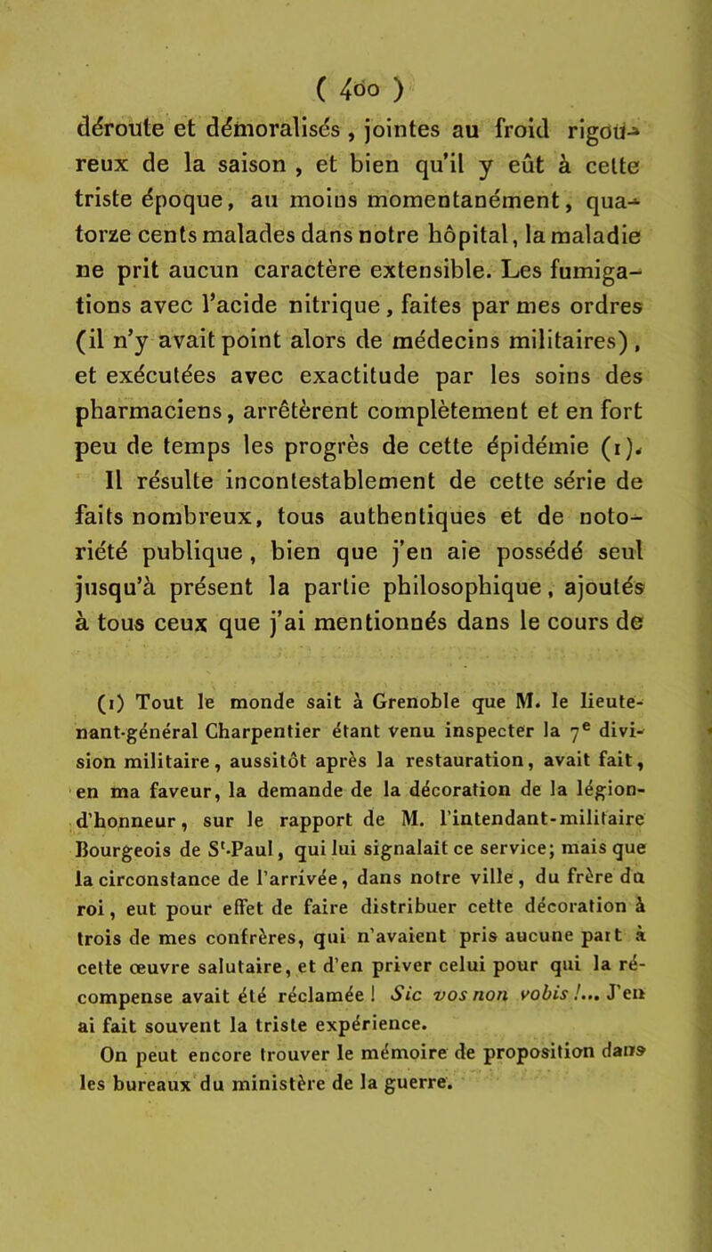 déroute et déhioralisés , jointes au froid rigoü-» reux de la saison , et bien qu’il y eût à celte triste époque, au moins momentanément, qua-* torze cents malades dans notre hôpital, la maladie ne prit aucun caractère extensible. Les fumiga- tions avec l’acide nitrique , faites par mes ordres (il n’y avait point alors de médecins militaires) , et exécutées avec exactitude par les soins des pharmaciens, arrêtèrent complètement et en fort peu de temps les progrès de cette épidémie (i)< Il résulte incontestablement de cette série de faits nombreux, tous authentiques et de noto- riété publique , bien que j’en aie possédé seul jusqu’à présent la partie philosophique, ajoutés à tous ceux que j’ai mentionnés dans le cours de (i) Tout le monde sait à Grenoble que M. le lieute- nant-général Charpentier étant venu inspecter la 7® divi- sion militaire, aussitôt après la restauration, avait fait, en ma faveur, la demande de la décoration de la légion- d’honneur, sur le rapport de M. l’intendant-militaire Bourgeois de S'-Paul, qui lui signalait ce service; mais que la circonstance de l’arrivée, dans notre ville, du frère du roi, eut pour effet de faire distribuer cette décoration à trois de mes confrères, qui n’avaient pris aucune paît à cette œuvre salutaire, et d’en priver celui pour qui la ré- compense avait été réclamée! Sic vos non voiiV/... J'en ai fait souvent la triste expérience. On peut encore trouver le mémoire de proposition dans les bureaux du ministère de la guerre.