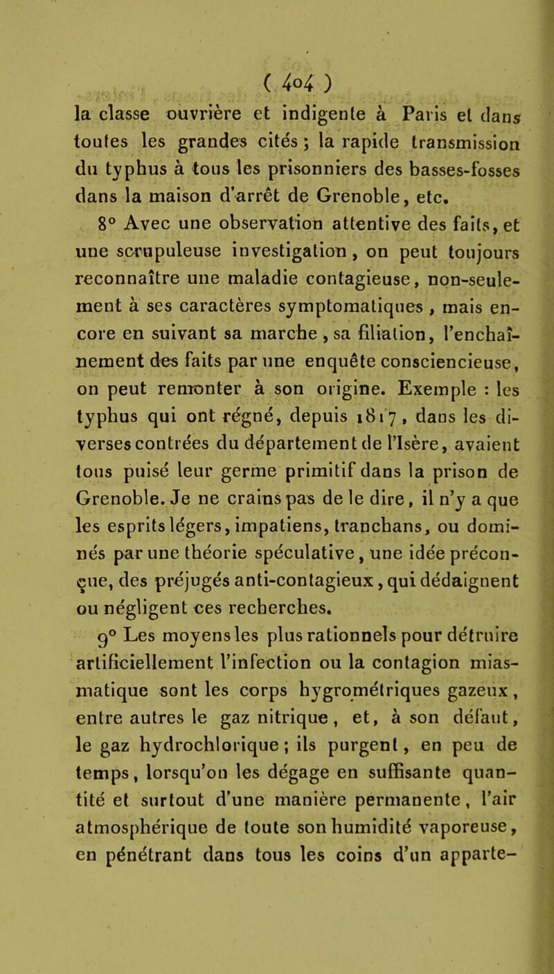 la classe ouvrière et indigente à Paris et dans toutes les grandes cités ; la rapide transmission du typhus à tous les prisonniers des basses-fosses dans la maison d’arrêt de Grenoble, etc. 8° Avec une observation attentive des faits, et une scimpuleuse investigation, on peut toujours reconnaître une maladie contagieuse, non-seule- ment à ses caractères symptomatiques , mais en- core en suivant sa marche ,sa filiation, l’enchaî- nement des faits par une enquête consciencieuse, on peut renronter à son origine. Exemple : les typhus qui ont régné, depuis 1817, dans les di- verses contrées du département de l’Isère, avaient tous puisé leur germe primitif dans la prison de Grenoble. Je ne crains pas de le dire, il n’y a que les esprits légers, impatiens, tranchans, ou domi- nés par une théorie spéculative, une idée précon- çue, des préjugés anti-contagieux, qui dédaignent ou négligent ces recherches. 9° Les moyens les plus rationnels pour détruire artificiellement l’infection ou la contagion mias- matique sont les corps hygrométriques gazeux , entre autres le gaz nitrique, et, à son défaut, le gaz hydrochlorique ; ils purgent, en peu de temps, lorsqu’on les dégage en suffisante quan- tité et surtout d’une manière permanente, l’air atmosphérique de toute son humidité vaporeuse, en pénétrant dans tous les coins d’un apparte-