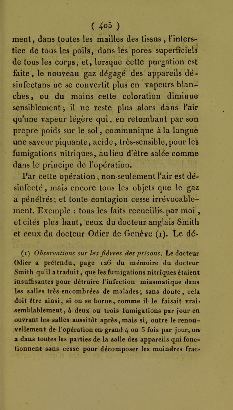 ment, dans toutes les mailles des tissus , l'inters- tice de tous les poils, dans les pores superficiels de tous les corps, et, lorsque cette purgation est faite, le nouveau gaz dégagé des appareils dé- sinfectans ne se convertit plus en vapeurs blan^ ches, ou du moins cette coloration diminue sensiblement ; il ne reste plus alors dans l’air qu’une vapeur légère qui, en retombant par son propre poids sur le sol, communique à la langue une saveur piquante, acide, très-sensible, pour les fumigations nitriques, auUeu d'être salée comme dans le principe de l’opération. Par cette opération, non seulement l’air est dé- sinfecté , mais encore tous les objets que le gaz a pénétrés; et toute contagion cesse Irrévocable- ment. Exemple : tous les faits recueillis, par moi , et cités plus haut, ceux du docteur anglais Smith et ceux du docteur Odier de Genève (i). Le dé- (i) Observations sur les fièvres des prisons. Le docteur Odier a prétendu, page 126' du mémoire du docteur Smith qu'il a traduit, que Tes fumigations nitriques étaient insuffisantes pour détruire l’infection miasmatique dans les salles très encombrées de malades; sans doute, cela doit être ainsi, si on se borne, comme il le faisait vrai- semblablement, à deux ou trois fumigations par jour en ouvrant les salles aussitôt après,mais si, outre le renou- vellement de l’opération en grand 4 ou 5 fois par jour, on a dans toutes les parties de la salle des appareils qui fonc- tionnent sans cesse pour décomposer les moindres^ frac-