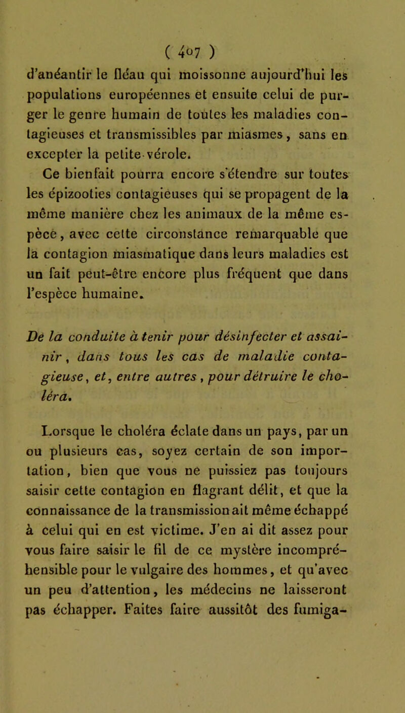 d’anéantir le fléau qui moissonne aujourdMiui les populations européennes et ensuite celui de pur- ger le genre humain de toutes les maladies con- tagieuses et transmissibles par miasmes, sans en excepter la petite vérole. Ce bienfait pourra encore s’étendre sur toutes les épizooties contagieuses qui se propagent de la même manière chez les animaux de la même es- pèce , avec celte circonstance remarquable que la contagion miasmatique dans leurs maladies est un fait peut-être encore plus fréquent que dans l’espèce humaine. Dé la conduite à tenir pour désinfecter et assai- nir , dans tous les cas de maladie conta- gieuse, et, entre autres , pour détruire le cho- léra. Lorsque le choléra éclate dans un pays, par un ou plusieurs cas, soyez certain de son impor- tation , bien que vous ne puissiez pas toujours saisir cette contagion en flagrant délit, et que la connaissance de la transmission ait même échappé à celui qui en est victime. J’en ai dit assez pour vous faire saisir le fil de ce mystère incompré- hensible pour le vulgaire des hommes, et qu’avec un peu d’attention, les médecins ne laisseront pas échapper. Faites faire aussitôt des fumiga-