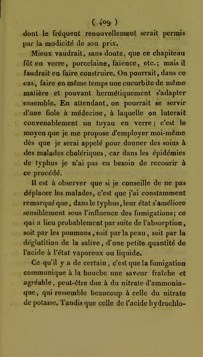 dont le fréquent renouvellement serait permis par la modicité de son prix. Mieux vaudrait, sans doute, que ce chapiteau fût en verre, porcelaine, faïence, etc.; mais il faudrait en faire construire. On pourrait, dans ce cas, faire en même temps une cucurbite de même matière et pouvant hermétiquement s’adapter ensemble. En attendant, on pourrait se servir d’une fiole à médecine, à laquelle on luterait convenablement un tuyau en verre; c’est le moyen que je me propose d’employer moi-même dès que je serai appelé pour donner des soins à des malades cholériques, car dans les épidémies de typhus je n’ai pas eu besoin de recourir à ce procédé. Il est à observer que si je conseille de ne pas déplacer les malades, c’est que j’ai constamment remarqué que, dans le typhus, leur état s’améliore sensiblement sous l’influence des fumigations; ce qui a lieu probablement par suite de l’absorption, soit par les poumons, soit par la peau, soit par la déglutition de la salive, d’une petite quantité de l’acide k l’état vaporeux ou liquide. Ce qu’il y a de certain , c’est que la fumigation communique à la bouche une saveur fraîche et agréable, peut-être due à du nitrate d’ammonia- que, qui ressemble beaucoup à celle du nitrate de potasse. Tandis que celle de l’acide hydrochlo-