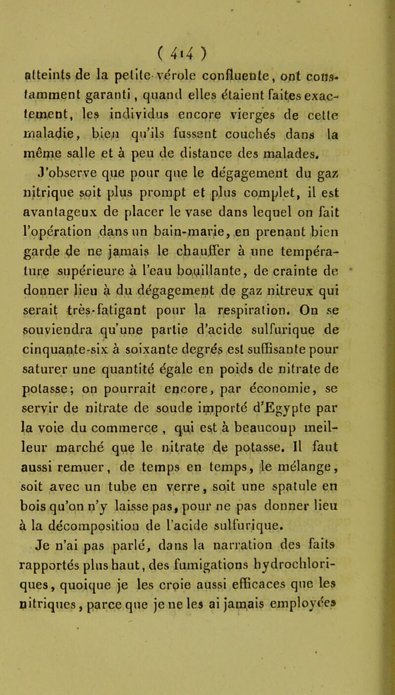 ( 4>4 ) atteints de la petite-vérole confluente, ont cons- tamment garanti, quand elles étaient faites exac- tement, les individus encore vierges de celte maladie, bien qu’ils fussent couchés dans la même salle et à peu de distance des malades. J’observe que pour que le dégagement du gaz nitrique soit plus prompt et plus complet, il est avantageux de placer le vase dans lequel on fait l’opération dans un bain-marie, en prenant bien garde de ne jamais le chauffer à une tempéra- ture supérieure à l’eau bo,n,illante, de crainte de donner lieu à du dégagement de gaz nitreux qui serait très-fatigant pour la respiration. On se souviendra qu’une partie d’acide sulfurique de cinquante-six à soixante degrés est suffisante pour saturer une quantité égale en poids de nitrate de potasse; on pourrait encore, par économie, se servir de nitrate de soude importé d’Egypte par la voie du commerce , qui est à beaucoup meil- leur marché que le nitrate dtî potasse. Il faut aussi remuer, de temps en temps, le mélange, soit avec un tube en verre, soit une spatule en bois qu’on n’y laisse pas, pour ne pas donner lieu à la décomposition de l’acide sulfurique. Je n’ai pas parlé, dans la narration des faits rapportés plus haut, des fumigations hydrochlori- ques, quoique je les croie aussi efficaces que les nitriques, parce que je ne les ai jamais employées