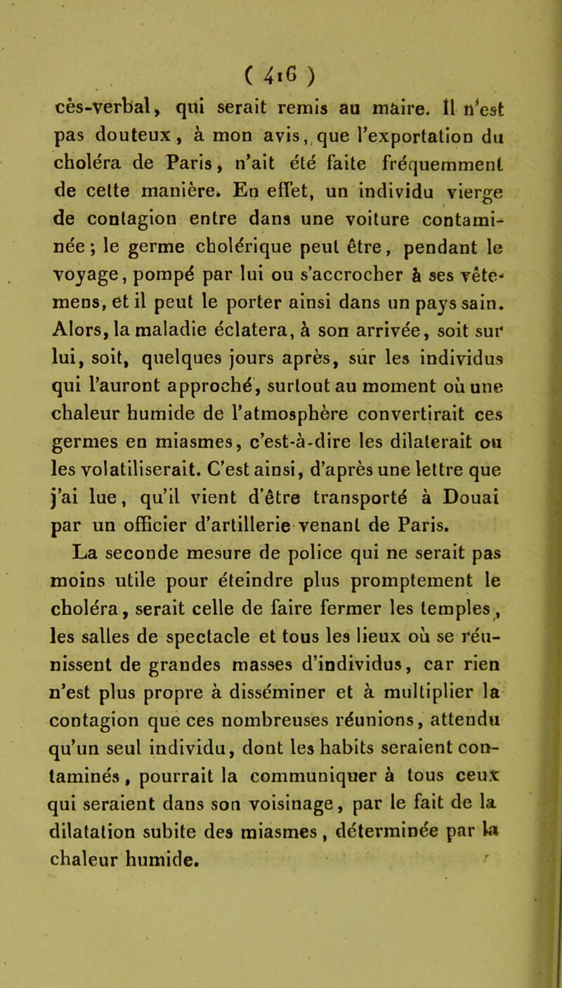 (4tG) cès-verbal) qui serait remis au maire. Il n^est pas douteux, à mon avis, que l’exportation du choléra de Paris, n’ait été faite fréquemment de celte manière» En effet, un individu vierge de contagion entre dans une voiture contami- née; le germe cholérique peut être, pendant le voyage, pompé par lui ou s’accrocher à ses vête- mens, et il peut le porter ainsi dans un pays sain. Alors, la maladie éclatera, à son arrivée, soit sur lui, soit, quelques jours après, sûr les individus qui l’auront approché, surtout au moment où une chaleur humide de l’atmosphère convertirait ces germes en miasmes, c’est-à-dire les dilaterait ou les volatiliserait. C’est ainsi, d’après une lettre que j’ai lue, qu’il vient d’être transporté à Douai par un officier d'artillerie venant de Paris. La seconde mesure de police qui ne serait pas moins utile pour éteindre plus promptement le choléra, serait celle de faire fermer les temples, les salles de spectacle et tous les lieux où se réu- nissent de grandes masses d’individus, car rien n’est plus propre à disséminer et à multiplier la contagion que ces nombreuses réunions, attendu qu’un seul individu, dont les habits seraient con- taminés , pourrait la communiquer à tous ceux qui seraient dans son voisinage, par le fait de la dilatation subite des miasmes, déterminée par la chaleur humide.