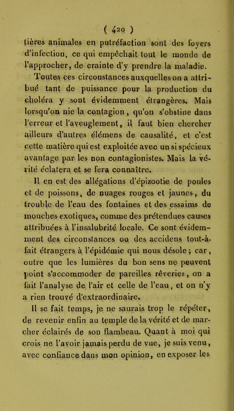 tières animales en putréfaction sont des foyers d’infection, ce qui empêchait tout le monde de l’approcher, de crainte d'y prendre la maladie. Toutes ces circonstances auxquelles on a attri- bué tant de puissance pour la production du choléra y sont évidemment étrangères. Mais lorsqu’on nie la contagion , qu’on s’obstine dans l’erreur et TaYeuglement, il faut bien chercher ailleurs d’autres élémens de causalité, et c’est cette matière qui est exploitée avec un si spécieux avantage par les non contagionistes. Mais la vé- rité éclaterez et se fera connaître. 11 en est des allégations d’épizootie de poules et de poissons, de nuages rouges et jaunes, du trouble de l’eau des fontaines et des essaims de 4 mouches exotiques, comme des prétendues causes attribuées à l’insalubrité locale. Ce sont évidem- ment des circonstances ou des accidens tout-à- fait étrangers à l’épidémie qui nous désole ; car , outre que les lumières du bon sens ne peuvent point s’accommoder de pareilles rêveries, on a l'ait l’analyse de; l’air et celle de l’eau, et on n'y a rien trouvé d’extraordinaire. Il se fait temps, je ne saurais trop le répéter, de revenir enfin au temple de la vérité et de mar- cher éclairés de son flambeau. Quant à moi qui crois ne l’avoir j^imais perdu de vue, je suis venu, avec confiance dans mon opinion, en exposer les