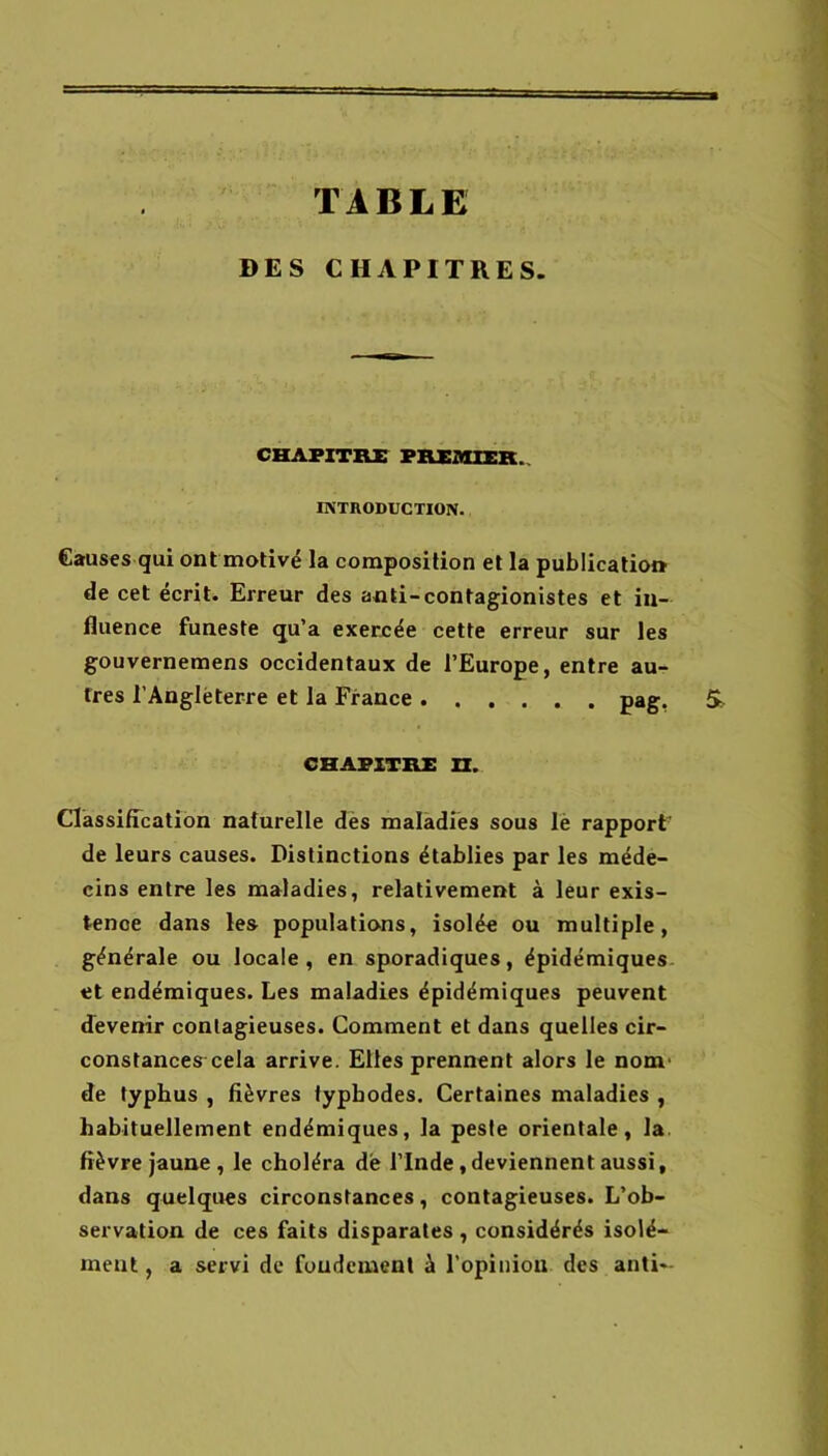 TABLE DES CHAPITRES. CHAPITRE PREMIER. INTRODUCTION. Causes gui ont motivé la composition et la publication de cet écrit. Erreur des aoti-contagionistes et in- fluence funeste qu’a exercée cette erreur sur les gouvernemens occidentaux de l’Europe, entre au- tres l’Anglèterre et la France pag. CHAPITRE n. ClassifTcatibn naturelle dès malàdres sous lè rapport' de leurs causes. Distinctions établies par les méde- cins entre les maladies, relativement à leur exis- tence dans les populations, isolée ou multiple, générale ou locale, en sporadiques, épidémiques et endémiques. Les maladies épidémiques peuvent devenir contagieuses. Comment et dans quelles cir- constances-cela arrive. Elles prennent alors le nom- de typhus , fièvres fypbodes. Certaines maladies , habituellement endémiques, la peste orientale, la. fièvre jaune , le choléra de l’Inde, deviennent aussi, dans quelques circonstances, contagieuses. L’ob- servation de ces faits disparates , considérés isolé- ment , a servi de foudemenl à l'opinion des anti-