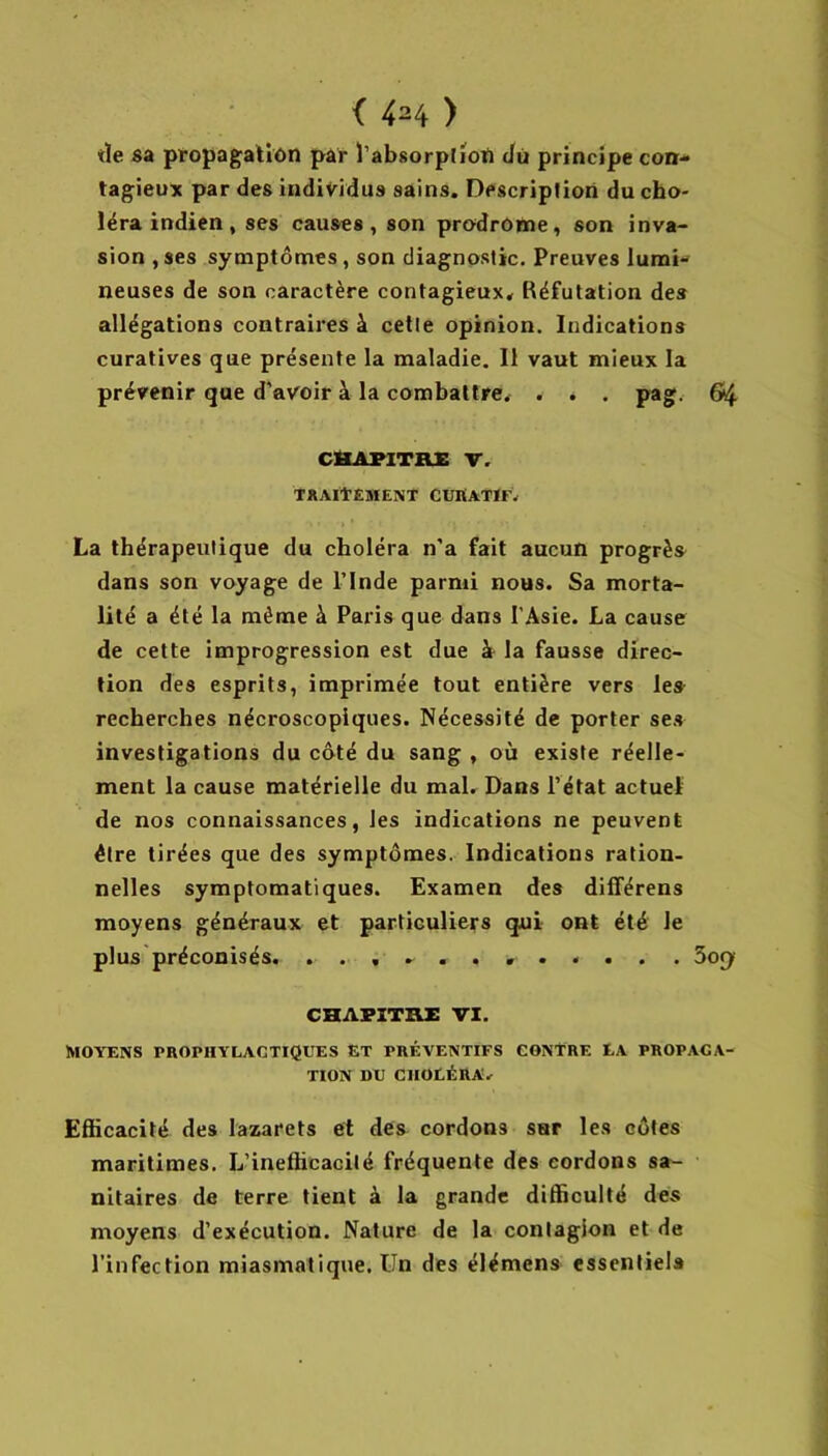 tïe sa propagaliôn par Tabsorptioti Jù principe con- tagieux par des individus sains. Description du cho- léra indien , ses causes, son prodrome, son inva- sion ,ses symptômes, son diagnostic. Preuves lumi- neuses de son caractère contagieux. Réfutation des allégations contraires à cette opinion. Indications curatives que présente la maladie. Il vaut mieux la prévenir que d’avoir à la combattre. . . . pag. 64 CHAPITRE V. traitement CüHATÏF. La thérapeutique du choléra n’a fait aucun progrès dans son voyage de l’Inde parmi nous. Sa morta- lité a été la même à Paris que dans l’Asie. La cause de cette improgression est due à la fausse direc- tion des esprits, imprimée tout entière vers les recherches nécroscopiques. Nécessité de porter ses investigations du côté du sang , où existe réelle- ment la cause matérielle du mal. Dans l’état actuel de nos connaissances, les indications ne peuvent être tirées que des symptômes. Indications ration- nelles symptomatiques. Examen des diflférens moyens généraux et particuliers qui ont été le plus préconisés. ........... . 5o(y CHAPITRE VI. MOYENS PROPHYLACTIQUES ET PRÉVENTIFS CONTRE EA PROPAGA- TION DU CHOLÉRA. Efhcacité des lazarets et dés cordons sur les côtes maritimes. L’inefficacité fréquente des cordons sa- nitaires de terre tient à la grande difficulté des moyens d’exécution. Nature de la contagion et de l’infection miasmatique. Un des élémens essentiel»