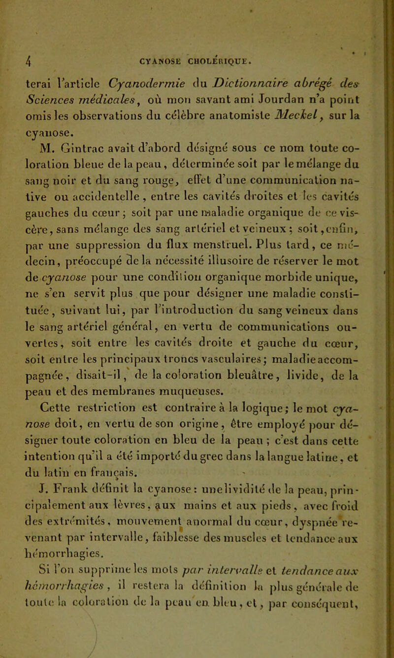 terai l’article Cyanodermie du Dictionnaire abrégé des Sciences médicales, où mon savant ami Jourdan n’a point omis les observations du célèbre anatomiste Meckel, sur la cyanose. M. Gintrac avait d’abord désigné sous ce nom toute co- loration bleue de la peau, délerminée soit par le mélange du sang noir et du sang rouge, effet d’une communication na- tive ou accidentelle , entre les cavités droites et les cavités gauches du cœur ; soit par une maladie organique de ce vis- cère, sans mélange des sang artériel et veineux; soit,enfin, par une suppression du flux menstruel. Plus tard, ce mé- decin, préoccupé de la nécessité illusoire de réserver le mot de cyanose pour une condition organique morbide unique, ne s’en servit plus que pour désigner une maladie consti- tuée, suivant lui, par l’introduction du sang veineux dans le sang artériel général, en vertu de communications ou- vertes, soit entre les cavités droite et gauche du cœur, soit entre les principaux troncs vasculaires ; maladieaccom- pagnée, disait-il, de la coloration bleuâtre, livide, delà peau et des membranes muqueuses. Cette restriction est contraire à la logique ; le mot cya- nose doit, en vertu de son origine, être employé pour dé- signer toute coloration en bleu de la peau ; c’est dans cette intention qu’il a été importé du grec dans la langue latine, et du latin en français. J. Frank définit la cyanose : unelividité de la peau, prin- cipalement aux lèvres, aux mains et aux pieds, avec froid des extrémités, mouvement anormal du cœur, dyspnée re- venant par intervalle, faiblesse des muscles et tendance aux hémorrhagies. Si l’on supprime les mots par intervalle ci tendance aux hémorrhagies, il restera la définition la plus générale de toute la coloration de la peau en bleu, et, par conséquent.